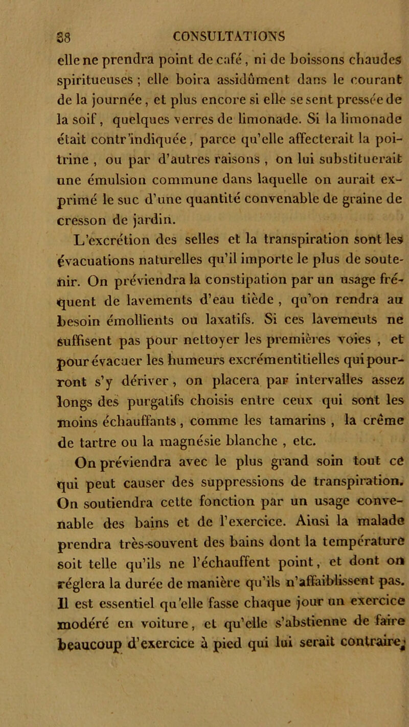 elle ne prendra point de café, ni de boissons chaudes spiritucuses ; elle boira assidûment dans le courant de la journée, et plus encore si elle se sent pressée de la soif, quelques verres de limonade. Si la limonade était contr'indiquée, parce qu’elle affecterait la poi- trine , ou par d’autres raisons , on lui substituerait une émulsion commune dans laquelle on aurait ex- primé le suc d’une quantité convenable de graine de cresson de jardin. L’excrétion des selles et la transpiration sont les évacuations naturelles qu’il importe le plus de soute- nir. On préviendra la constipation par un usage fré- quent de lavements d’eau tiède , qu’on rendra au besoin émollients ou laxatifs. Si ces lavements ne suffisent pas pour nettoyer les premières voies , et pour évacuer les humeurs excrémentitielles qui pour- ront s’y dériver , on placera par intervalles assez longs des purgatifs choisis entre ceux qui sont les moins échauffants , comme les tamarins , la crème de tartre ou la magnésie blanche , etc. On préviendra avec le plus grand soin tout cô qui peut causer des suppressions de transpiration. On soutiendra cette fonction par un usage conve- nable des bains et de l’exercice. Ainsi la malade prendra très-souvent des bains dont la température soit telle qu’ils ne l’échauffent point, et dont on réglera la durée de manière qu’ils n’affaiblissent pas. Il est essentiel qu’elle fasse chaque jour un exercice modéré en voiture, et qu’elle s’abstienne de faire beaucoup d’exercice à pied qui lui serait contraire^