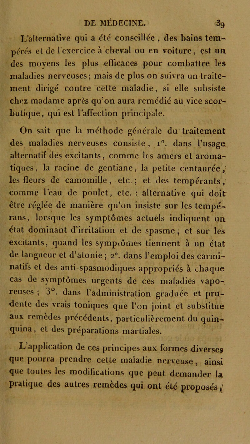 L’alternative qui a été conseillée , clés bains tem- pérés et de l'exercice à cheval ou en voiture, est un des moyens les plus efficaces pour combattre les maladies nerveuses; mais de plus on suivra un traite- ment dirigé contre cette maladie, si elle subsiste chez madame après qu’on aura remédié au vice scor- butique, qui est l’affection principale. On sait que la méthode générale du traitement des maladies nerveuses consiste , i°. dans l’usage alternatif des excitants, comme les amers et aroma- tiques, la racine de gentiane, la petite centaurée, les fleurs de camomille, etc.; et des tempérants, comme l’eau de poulet, etc. : alternative qui doit être réglée de manière qu’on insiste sur les tempé- rans, lorsque les symptômes acLuels indiquent un état dominant d’irritation et de spasme; et sur les excitants, quand les symptômes tiennent à un état de langueur et d’atonie ; 20. dans l’emploi des carmi- natifs et des anti spasmodiques appropriés à chaque cas de symptômes urgents de ces maladies vapo- reuses ; 3°. dans l’administration graduée et pru- dente des vrais toniques que l’on joint et substitue aux remedes précédents, particulièrement du quin- quina, et des préparations martiales. L’application de ces principes aux formes diverses que pourra prendre cette maladie nerveuse, ainsi que toutes les modifications que peut demander la pialique des autres remedes qui ont été proposésé