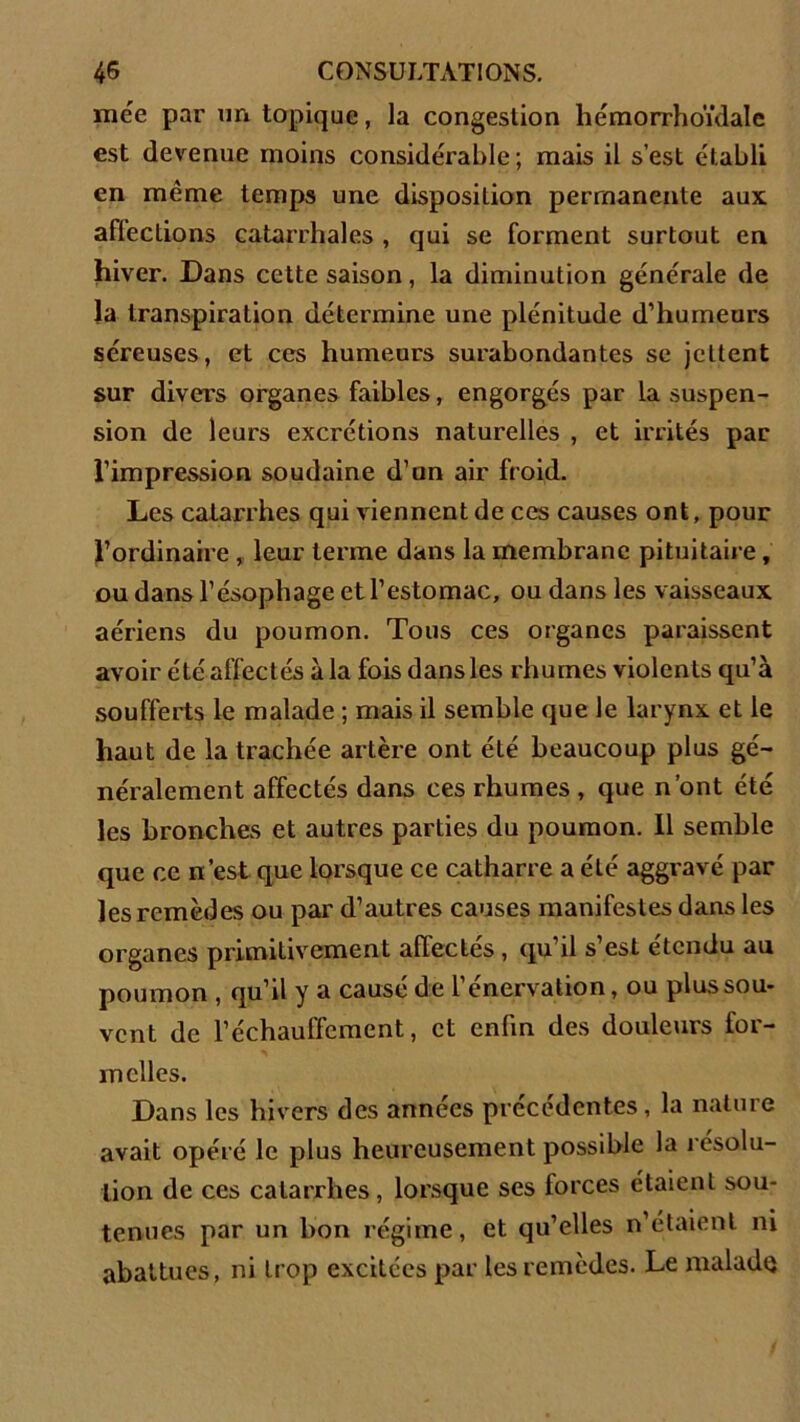 mée par un topique, la congestion hémorrhoïdale est devenue moins considérable; mais il s’est établi en même temps une disposition permanente aux aflections catarrhales , qui se forment surtout en hiver. Dans cette saison, la diminution générale de la transpiration détermine une plénitude d’humeurs séreuses, et ces humeurs surabondantes se jettent sur divers organes faibles, engorgés par la suspen- sion de leurs excrétions naturelles , et irrités par l’impression soudaine d’un air froid. Les catarrhes qui viennent de ces causes ont, pour l’ordinaire , leur terme dans la membrane pituitaire, ou dans l’ésophage et l’estomac, ou dans les vaisseaux aériens du poumon. Tous ces organes paraissent avoir été affectés à la fois dans les rhumes violents qu’à soufferts le malade ; mais il semble que le larynx et le haut de la trachée artère ont été beaucoup plus gé- néralement affectés dans ces rhumes , que n’ont été les bronches et autres parties du poumon. 11 semble que ce n’est que lorsque ce catharre a été aggravé par les remèdes ou par d’autres causes manifestes dans les organes primitivement affectés , qu’il s’est étendu au poumon , qu’il y a causé de l’énervation, ou plus sou- vent de réchauffement, et enfin des douleurs for- melles. Dans les hivers des années précédentes, la nature avait opéré le plus heureusement possible la résolu- tion de ces catarrhes, lorsque ses lorces étaient sou- tenues par un bon régime, et qu’elles n’étaient ni abattues, ni trop excitées par les remèdes. Le malade