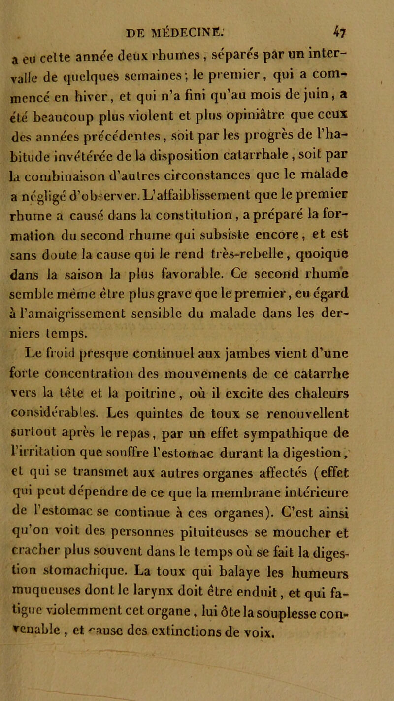 a eu celte année deux rhumes , séparés par un inter- valle de quelques semaines; le premier, qui a com- mencé en hiver, et qui n’a fini qu’au mois de juin, a été beaucoup plus violent et plus opiniâtre que ceux des années précédentes, soit parles progrès de l’ha- bitude invétérée de la disposition catarrhale , soit par la combinaison d’aulres circonstances que le malade a négligé d’observer. L’affaiblissement que le premier rhume a causé dans la constitution, a préparé la for- mation du second rhume qui subsiste encore, et est sans doute la cause qui le rend très-rebelle, quoique dans la saison la plus favorable. Ce second rhume semble même être plus grave que le premier, eu égard à l’amaigrissement sensible du malade dans les der- niers temps. Le froid presque continuel aux jambes vient d’une forte concentration des mouvements de ce catarrhe vers la tète et la poitrine, où il excite des chaleurs considérables. Les quintes de toux se renouvellent surtout après le repas, par un effet sympathique de l’irritation que souffre l’estornac durant la digestion, et qui se transmet aux autres organes affectés (effet qui peut dépendre de ce que la membrane intérieure de l’estomac se continue à ces organes). C’est ainsi qu’on voit des personnes pituiteuses se moucher et cracher plus souvent dans le temps où se fait la diges- tion stomachique. La toux qui balaye les humeurs muqueuses dont le larynx doit être enduit, et qui fa- tigue violemment cet organe, lui ôte la souplesse con- venable , et '’ause des extinctions de voix.