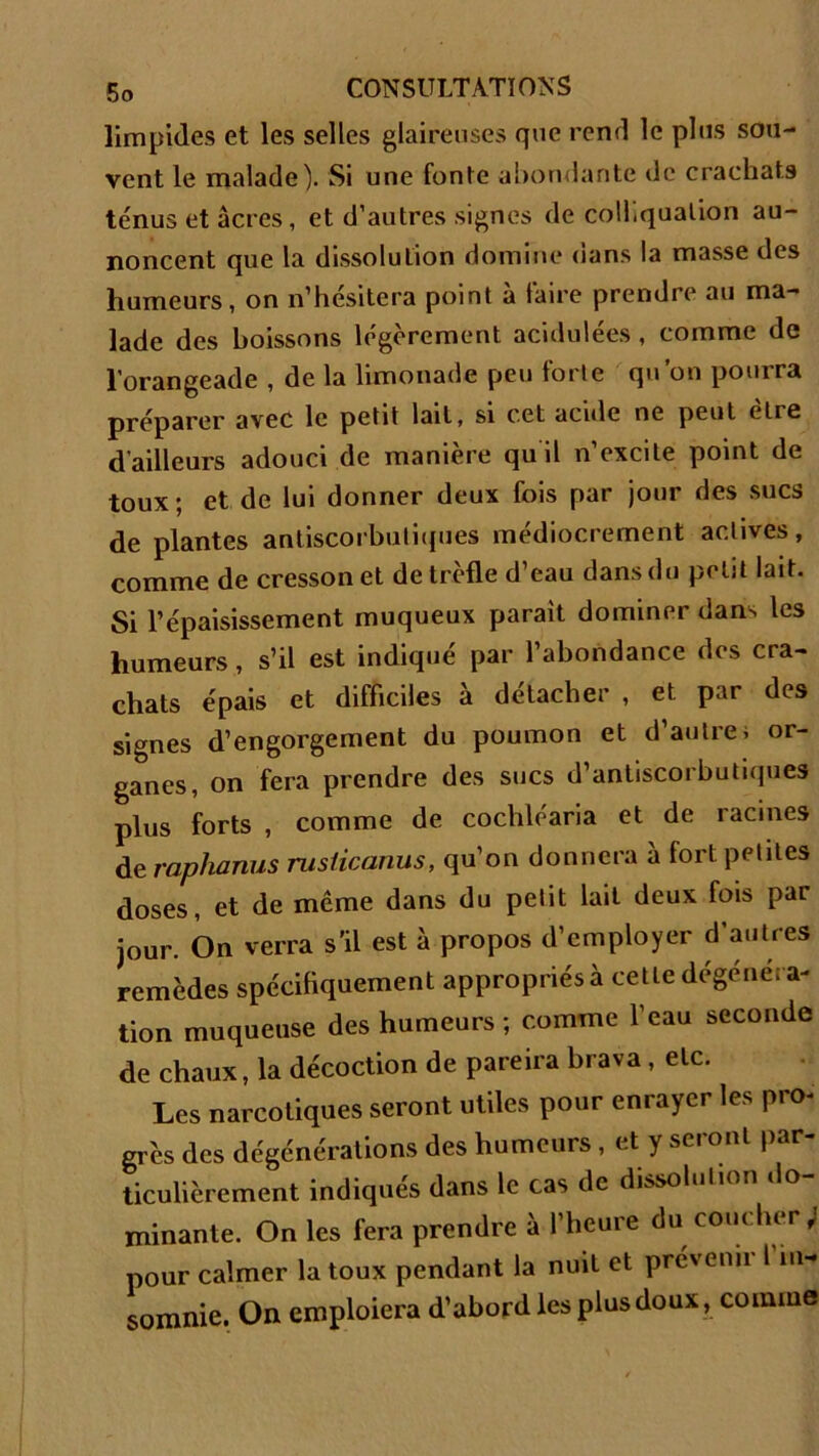 limpides et les selles glaireuses que rend le plus sou- vent le malade). Si une fonte abondante de crachats ténus et âcres, et d’autres signes de coll.quation au- noncent que la dissolution domine oans la masse des humeurs, on n’hésitera point à faire prendre au ma- lade des boissons légèrement acidulées, comme de l’orangeade , de la limonade peu forte qu’on pourra préparer avec le petit lait, si cet acide ne peut etre d’ailleurs adouci de manière quil n’excite point de toux; et de lui donner deux fois par jour des sucs de plantes antiscorbutiques médiocrement actives, comme de cresson et de trèfle d’eau dans du petit lait. Si l’épaisissement muqueux parait dominer dans les humeurs, s’il est indiqué par l’abondance des cra- chats épais et difficiles à détacher , et par des signes d’engorgement du poumon et d’autrei or- ganes, on fera prendre des sucs d’antiscorbutiques plus forts , comme de cochléaria et de racines de raphanus rusticanus, qu’on donnera à fort petites doses, et de même dans du petit lait deux fois par jour. On verra s'il est à propos d’employer d’autres remèdes spécifiquement appropriés à cette dégénéra- tion muqueuse des humeurs; comme l’eau seconde de chaux, la décoction de pareira brava , etc. Les narcotiques seront utiles pour enrayer les pro- grès des dégénérations des humeurs , et y seront par- ticulièrement indiqués dans le cas de dissolution do- minante. On les fera prendre à l’heure du coucher ; pour calmer la toux pendant la nuit et prévenir fin- somme. On emploiera d’abord les plus doux, comme