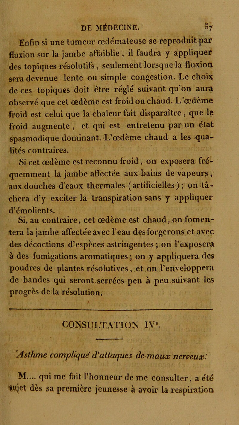 Enfin si une tumeur œde'mateuse se reproduit par fluxion sur la jambe affaiblie , il faudra y appliquer des topiques résolutifs, seulement lorsque la fluxion sera devenue lente ou simple congestion. Le choi* de ces topiques doit être réglé suivant qu’on aura observé que cet œdème est froid ou chaud. L’œdcme froid est celui que la chaleur fait disparaître, que le froid augmente , et qui est entretenu par un état spasmodique dominant. L’œdème chaud a les qua- lités contraires. Si cet œdème est reconnu froid, on exposera fré- quemment la jambe affectée aux bains de vapeurs , aux douches d’eaux thermales (artificielles); on lâ- chera d’y exciter la transpiration sans y appliquer d’émolients. Si, au contraire, cet œdème est chaud, on fomen- tera la jambe affectée avec l’eau des forgerons et avec des décoctions d’espèces astringentes ; on l’exposera à des fumigations aromatiques ; on y appliquera des poudres de plantes résolutives, et on l’enveloppera de bandes qui seront, serrées peu à peu suivant les progrès de la résolution. r-- ’ ‘ ■ - — ■ ■ - ■ ■ CONSULTATION IVe. Asthme compliqué d'attaques de maux nerveux. M.... qui me fait l’honneur de me consulter, a été fujet dès sa première jeunesse à avoir la respiration