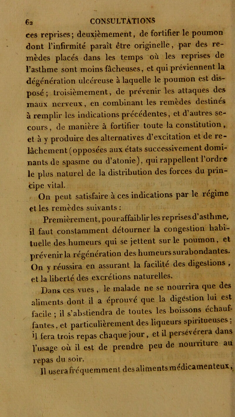 ces reprises; deuxièmement, de fortifier le poumon dont l’infirmité parait être originelle, par des re- mèdes places dans les temps où les reprises de l’asthme sont moins fâcheuses, et qui préviennent la dégénéralion ulcéreuse à laquelle le poumon est dis- posé ; troisièmement, de prévenir les attaques des maux nerveux, en combinant les remedes destines à remplir les indications précédentes, et d’autres se- cours , de manière à fortifier toute la constitution, et à y produire des alternatives d’excitation et de re- lâchement (opposées aux états successivement domi- nants de spasme ou d’atonie), qui rappellent 1 ordre le plus naturel de la distribution des forces du prin- cipe vital. On peut satisfaire à ces indications par le régime et les remèdes suivants : Premièrement, pour affaiblir les reprises d asthme, il faut constamment détourner la congestion habi- tuelle des humeurs qui se jettent sur le poumon, et prévenir la régénération des humeurs surabondantes. On y réussira en assurant la facilité des digestions , et la liberté des excrétions naturelles. Dans ces vues , le malade ne se nourrira que des aliments dont il a éprouvé que la digéstion lui est facile ; il s’abstiendra de toutes les boissons échauf- fantes, et particulièrement des liqueurs spintueuses: il fera trois repas chaque jour, et il persév érera ans l’usage où il est de prendre peu de nourriture au repas du soir. Il usera fréquemment des aliments médicamenteux,