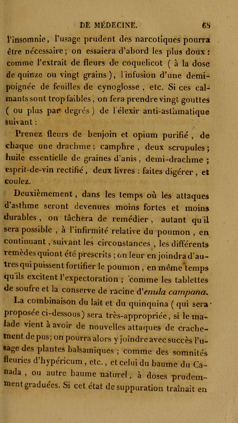 l’insomnie, l’usage prudent des narcotiques pourra être nécessaire ; on essaiera d’abord les plus doux : comme l’extrait de fleurs de coquelicot ( à la dose de quinze ou vingt grains), l'infusion d’une demi- poignée de feuilles de cynoglosse , etc. Si ces cal- mants sont trop faibles, on fera prendre vingt gouttes ( ou plus par degrés ) de lelexir anti-asthmatique suivant : Prenez fleurs de benjoin et opium purifié , de chaque une drachme ; camphre , deux scrupules ; huile essentielle de graines d’anis , demi-drachme ; esprit-de-vin rectifié, deux livres : faites digérer , et coulez. Deuxièmement, dans les temps où les attaques d’asthme seront devenues moins fortes et moins durables , on tâchera de remédier , autant qu'il sera possible , a l’infirmité relative du poumon , en continuant, suivant les circonstances , les différents remèdes quion t etc prescri ts ; on leur en joindra d’au- tres qui puissent fortifier le poumon , en même temps quils excitent l’expectoration ; comme les tablettes de soufre et la conserve de racine (Ventila campana. La combinaison du lait et du quinquina ( qui sera' proposée ci-dessous) sera très-appropriée, si le ma- lade vient a avoir de nouvelles attaques de crache- ment de pus; on pourra alors y joindre avec succès l’u- sage des plantes balsamiques ; comme des somnités fleuries d’hypéricum, etc., et celui du baume du Ca- nada , ou autre baume naturel, à doses prudem- ment graduées. Si cet état de suppuration traînait en