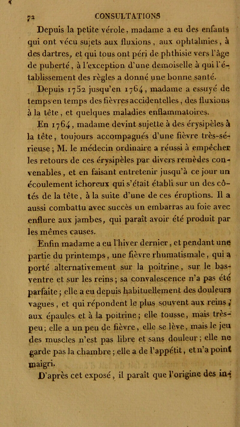 Depuis la petite vérole, madame a eu des enfants qui ont vécu sujets aux fluxions, aux ophtalmies, à des dartres, et qui tous ont péri de phthisie vers l’âge de puberté, à l’exception d’une demoiselle à qui l'é- tablissement des règles a donné une bonne santé. Depuis 1752 jusqu’en 1764, madame a essuyé de temps en temps des fièvres accidentelles, des fluxions à la tête , et quelques maladies enflammatoires. En 1764, madame devint sujette à des érysipèles à la tête, toujours accompagnés d’une fièvre très-sé- rieuse ; M. le médecin ordinaire a réussi à empêcher les retours de ces érysipèles par divers remèdes con- venables , et en faisant entretenir jusqu’à ce jour un écoulement ichoreux qui s’était établi sur un des cô- tés de la tête, à la suite d’une de ces éruptions. Il a aussi combattu avec succès un embarras au foie avec enflure aux jambes, qui paraît avoir été produit par les mêmes causes. Enfin madame a eu l’hiver dernier, et pendant une partie du printemps, une fièvre rhumatismale, qui a porté alternativement sur la poitrine, sur le bas- ventre et sur les reins ; sa convalescence n’a pas été parfaite ; elle a eu depuis habituellement des douleurs vagues, et qui répondent le plus souvent aux reins } aux épaules et à la poitrine; elle tousse, mais tres- peu; elle a un peu de fièvre, elle se levé, mais le jeu des muscles n’est pas libre et sans douleur ; elle ne garde pas la chambre ; elle a de l’appétit, et n’a point maigri. D’après cet exposé, il paraît que l’origine des in-*