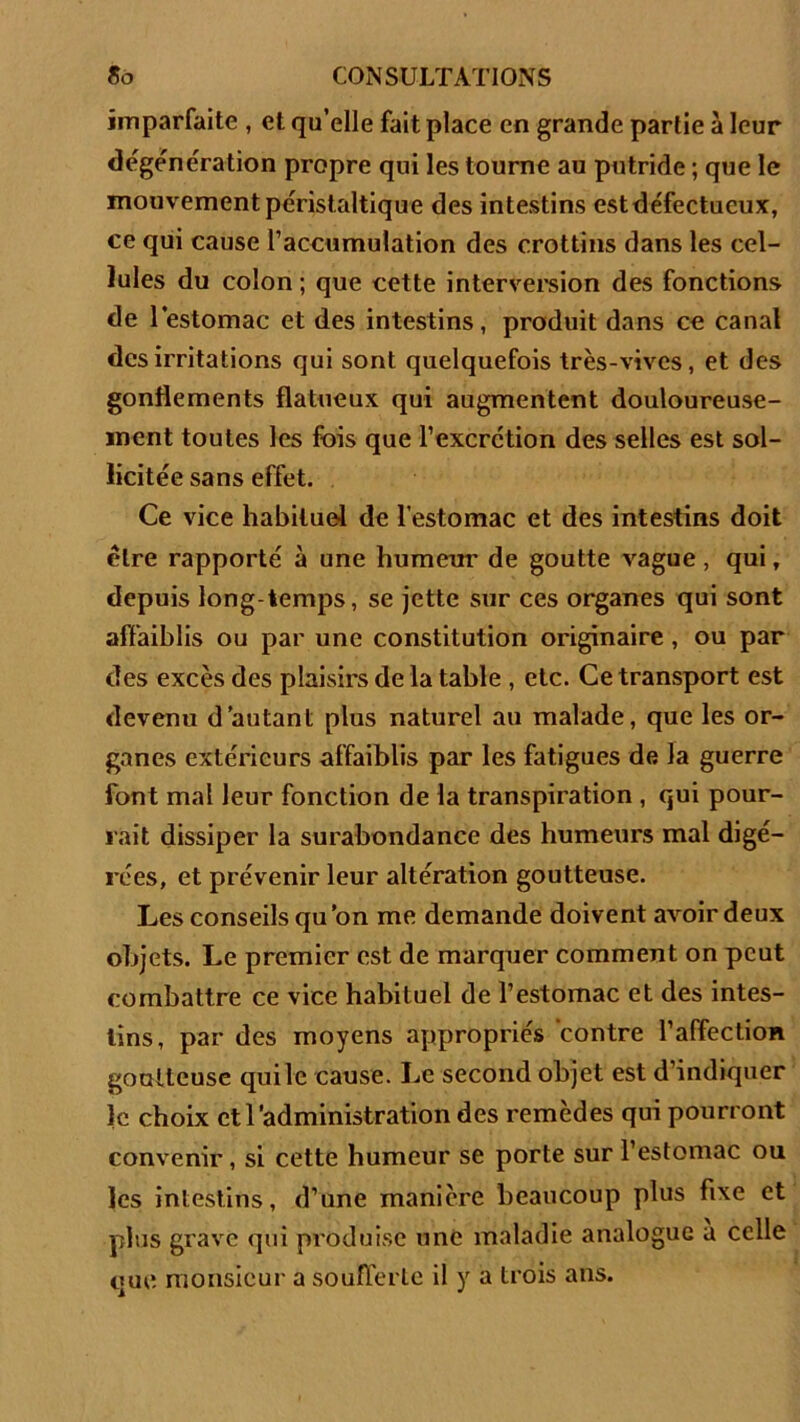 imparfaite , et qu’elle fait place en grande partie à leur dégénération propre qui les tourne au putride ; que le mouvement péristaltique des intestins estdéfectueux, ce qui cause l’accumulation des crottins dans les cel- lules du colon ; que cette interversion des fonctions de l’estomac et des intestins, produit dans ce canal des irritations qui sont quelquefois très-vives, et des gonflements flatueux qui augmentent douloureuse- ment toutes les fois que l’excrction des selles est sol- licitée sans effet. Ce vice habituel de l’estomac et des intestins doit être rapporté à une humeur de goutte vague, qui, depuis long temps, se jette sur ces organes qui sont affaiblis ou par une constitution originaire, ou par des excès des plaisirs de la table , etc. Ce transport est devenu d’autant plus naturel au malade, que les or- ganes extérieurs affaiblis par les fatigues de la guerre font mal leur fonction de la transpiration , qui pour- rait dissiper la surabondance des humeurs mal digé- rées, et prévenir leur altération goutteuse. Les conseils qu ’on me demande doivent avoir deux objets. Le premier est de marquer comment on peut combattre ce vice habituel de l’estomac et des intes- tins, par des moyens appropriés contre l’affection goutteuse qui le cause. Le second objet est d’indiquer le choix et l’administration des remèdes qui pourront convenir, si cette humeur se porte sur l’estomac ou les intestins, d’une manière beaucoup plus fixe et plus grave qui produise une maladie analogue a celle que monsieur a soufferte il y a trois ans.