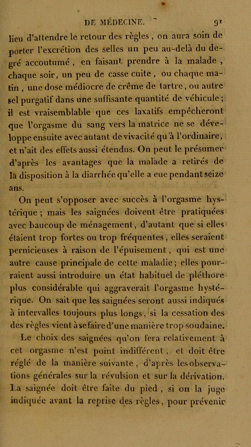 lieu d’attendre le retour des règles , on aura soin de porter l’excrétion des selles un peu au-delà du de- gré accoutumé , en faisant prendre à la malade , chaque soir, un peu de casse cuite , ou chaque ma- tin , une dose médiocre de crème de tartre, ou autre sel purgatif dans une suffisante quantité de véhicule ; il est vraisemblable que ces laxatifs empêcheront que l’orgasme du sang vers la matrice ne se déve- loppe ensuite avec autant de vivacité qu a l’ordinaire, et n’ait des effets aussi étendus. On peut le présumer d’après les avantages que la malade a retirés de la disposition à la diarrhée qu’elle a eue pendant seize ans. On peut s’opposer avec succès à l’orgasme hys- térique ; mais les saignées doivent être pratiquées avec baucoup de ménagement, d’autant que si elles étaient trop fortes ou trop fréquentes, elles seraient pernicieuses à raison de l’épuisement, qui est une autre cause principale de cette maladie ; elles pour- raient aussi introduire un état habituel de pléthore plus considérable qui aggraverait l’orgasme hysté- rique. On sait que les saignées seront aussi indiqués à intervalles toujours plus longs, si la cessation des des règles vient à se faire d’une manière trop soudaine. Le choix des saignées qu’on fera relativement à cet orgasme n’est point indifférent , et doit être réglé de la manière suivante , d’après lesobserva- tions générales sur la révulsion et sur la dérivation. La saignée doit être faite du pied , si on la juge indiquée avant la reprise des règles, pour prévenir