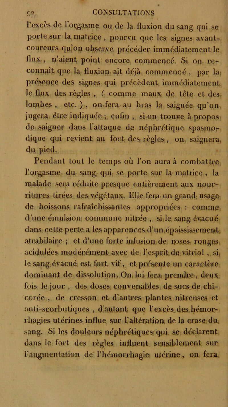 l’cxces de 1 orgasme ou de la fluxion du sang qui sc porte sur la matrice , pourvu que les signes avant- coureurs qp’on observe précéder immédiatement le flux., n’aient point encore commencé. Si on. re- connaît que la fluxion, ait déjà commencé , par la présence des signes qui précèdent immédiatement le flux des règles , ( comme maux de tête et des lombes , etc. ) , on fera au bras la saignée qu’on jugera être indiquée enfin , si on trouve à propos de saigner dans l’attaque de néphrétique spasmo- dique qui revient au fort des régies , on saignera du piqd. Pendant tout le temps où l’on aura à combattre l’orgasme du sang qui se porte sur la matrice , la malade sera réduite presque entièrement aux nour- ritures tirées des végétaux. Elle fera, un grand usage de boissons rafraîchissantes appropriées : comme d’une émulsion commune nitrée , si, le sang évacué dans celte perte a les apparences d’un,épaississement atrabilaire; et d’une forte infusion, de roses rouges acidulées modérément avec de l’esprit, dp vitriol , si. le sang évacué est fort vif, et présente un caractère dominant de dissolution, On, lui. fera- prendre, deux fois le jour , des doses convenables de sues de chi- corée , de cresson et d’autres plantes nitreuses et anti-scorbutiques , d autant que F excès, des hémor- rhagies utérines influe sur l’altération, de la crase du sang. Si les douleurs néphrétiques qui se déclarent dans le fort des règles influent sensiblement sur l'augmentation de l’hémorrhagie ujérinc, on fera