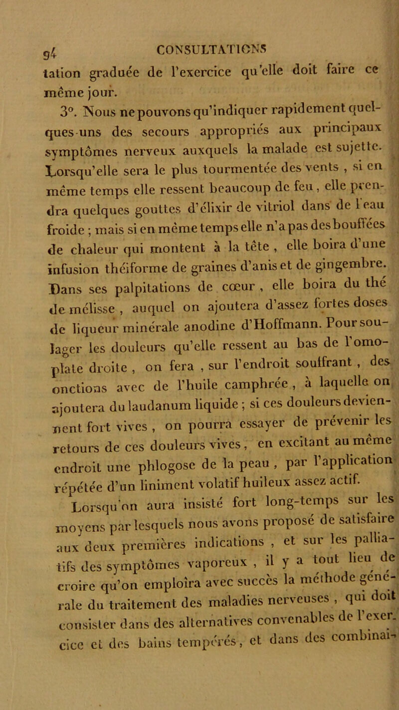 tation graduée de l’exercice qu’elle doit faire ce même jour. 3°. Nous ne pouvons qu’indiquer rapidement quel- ques uns des secours appropries aux principaux symptômes nerveux auxquels la malade est sujette. Lorsqu’elle sera le plus tourmentée des vents , si en même temps elle ressent beaucoup de feu , elle pren- dra quelques gouttes d’élixir de vitriol dans de 1 eau froide ; mais si en même temps elle n’apasdesbouftées de chaleur qui montent à la tete , elle boira d une infusion théiforme de graines d’aniset de gingembre. Dans ses palpitations de cœur , elle boira du the de mélisse , auquel on ajoutera d’assez fortes doses de liqueur minérale anodine d’Hoffmann. Pour sou- lager les douleurs qu’elle ressent au bas de 1 omo- plate droite , on fera , sur l’endroit soulfrant , des onctions avec de l’huile camphrée , à laquelle on ajoutera du laudanum liquide ; si ces douleurs devien- nent fort vives , on pourra essayer de prévenir les retours de ces douleurs vives , en excitant au même endroit une phlogosc de la peau , par l’application répétée d’un liniment volatif huileux assez actif. Lorsqu'on aura insisté fort long-temps sur les moyens par lesquels nous avons proposé de satisfaire aux deux premières indications , et sur les pallia- tifs des symptômes vaporeux , il y a tout lieu de croire qu’on ernploîra avec succès la méthode gene- rale du traitement des maladies nerveuses , qui doit consister dans des alternatives convenables de 1 exer. cice et des bains tempérés, et dans des combinai-