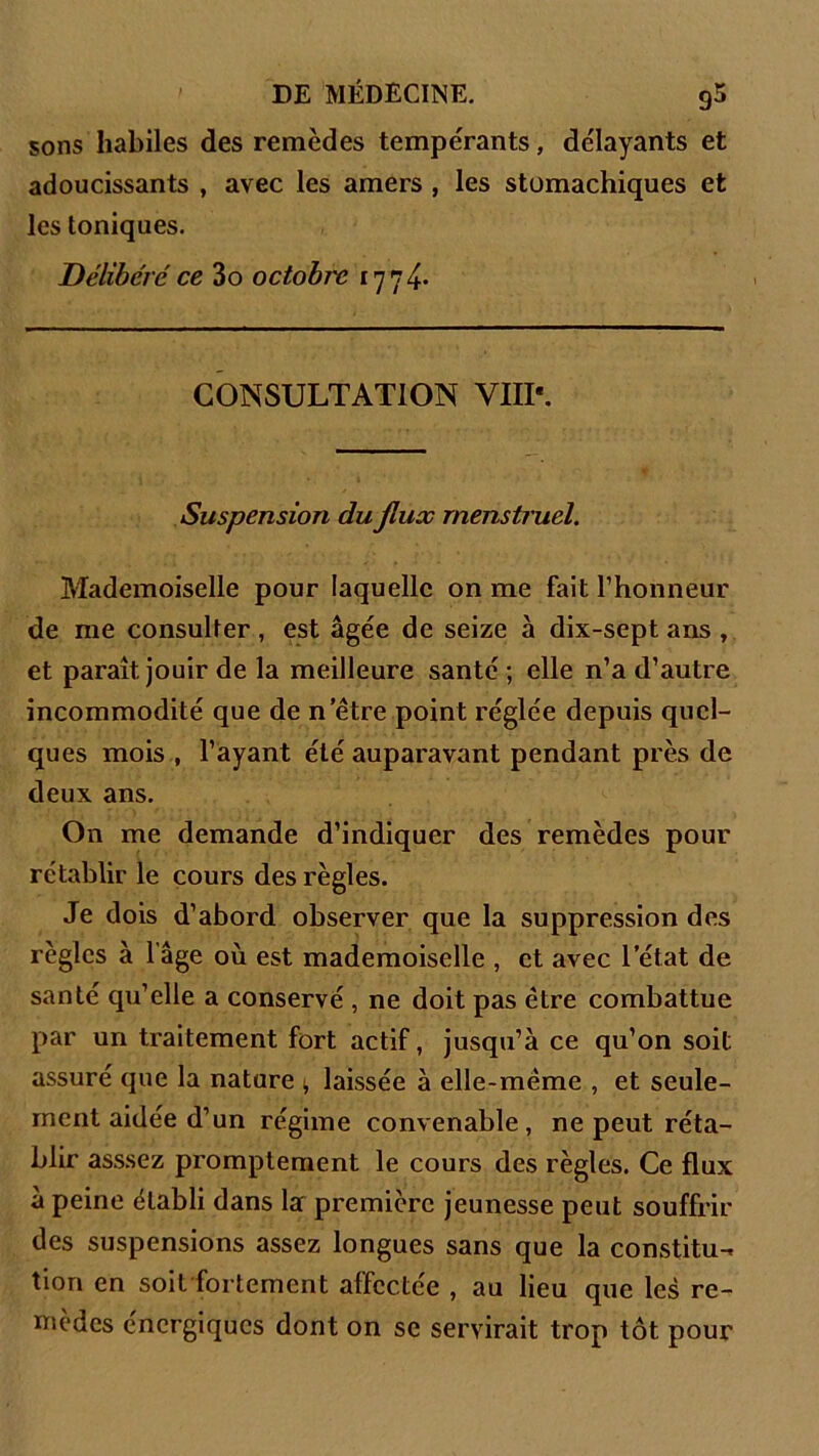 sons habiles des remèdes tempérants, délayants et adoucissants , avec les amers , les stomachiques et les toniques. Délibéré ce 3o octobre 1774. CONSULTATION YIIP. Suspension du flux menstruel. Mademoiselle pour laquelle on me fait l’honneur de me consulter , est âgée de seize à dix-sept ans , et paraît jouir de la meilleure santé ; elle n’a d’autre incommodité que de n’être point réglée depuis quel- ques mois , l’ayant été auparavant pendant près de deux ans. On me demande d’indiquer des remèdes pour rétablir le cours des règles. Je dois d’abord observer que la suppression des règles à l’âge où est mademoiselle , et avec l’état de santé qu’elle a conservé , ne doit pas être combattue par un traitement fort actif, jusqu’à ce qu’on soit assuré que la nature 1, laissée à elle-même , et seule- ment aidée d’un régime convenable, ne peut réta- blir asssez promptement le cours des règles. Ce flux à peine établi dans la première jeunesse peut souffrir des suspensions assez longues sans que la constitu- tion en soit fortement affectée , au lieu que les re- mèdes énergiques dont on se servirait trop tôt pour