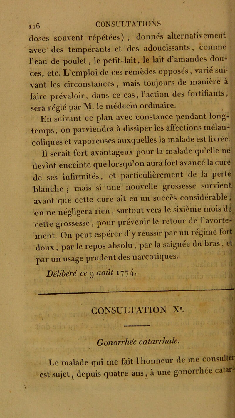 doses souvent répétées) , donnés alternativement avec des tempérants et des adoucissants, comme l’eau de poulet, le petit-lait, le lait d’amandes dou- ces, etc. L’emploi de ces remèdes opposés, varié sui- vant les circonstances, mais toujours de manière à faire prévaloir, dans ce cas, 1 action des foitifiants, sera réglé par M. le médecin ordinaire. En suivant ce plan avec constance pendant long- temps , on parviendra à dissiper les affections mélan- coliques et vaporeuses auxquelles la malade est livrée. 11 serait fort avantageux pour la malade qu’elle ne devînt enceinte que lorsqu’on aura fort avancé la cure de ses infirmités, et particulièrement de la perte blanche ; mais si une nouvelle grossesse survient avant que cette cure ait eu un succès considérable, on ne négligera rien , surtout vers le sixième mois de celte grossesse , pour prévenir le retour de l'avorte- ment. On peut espérer d’y réussir par un régime fort doux, par le repos absolu, par la saignée du bras, et par un usage prudent des narcotiques. Délibéré ce 9 août 177L CONSULTATION X. Gonorrhée catarrhale. Le malade qui me fait l'honneur de me consulter est sujet, depuis quatre ans, à une gonorrhée catar