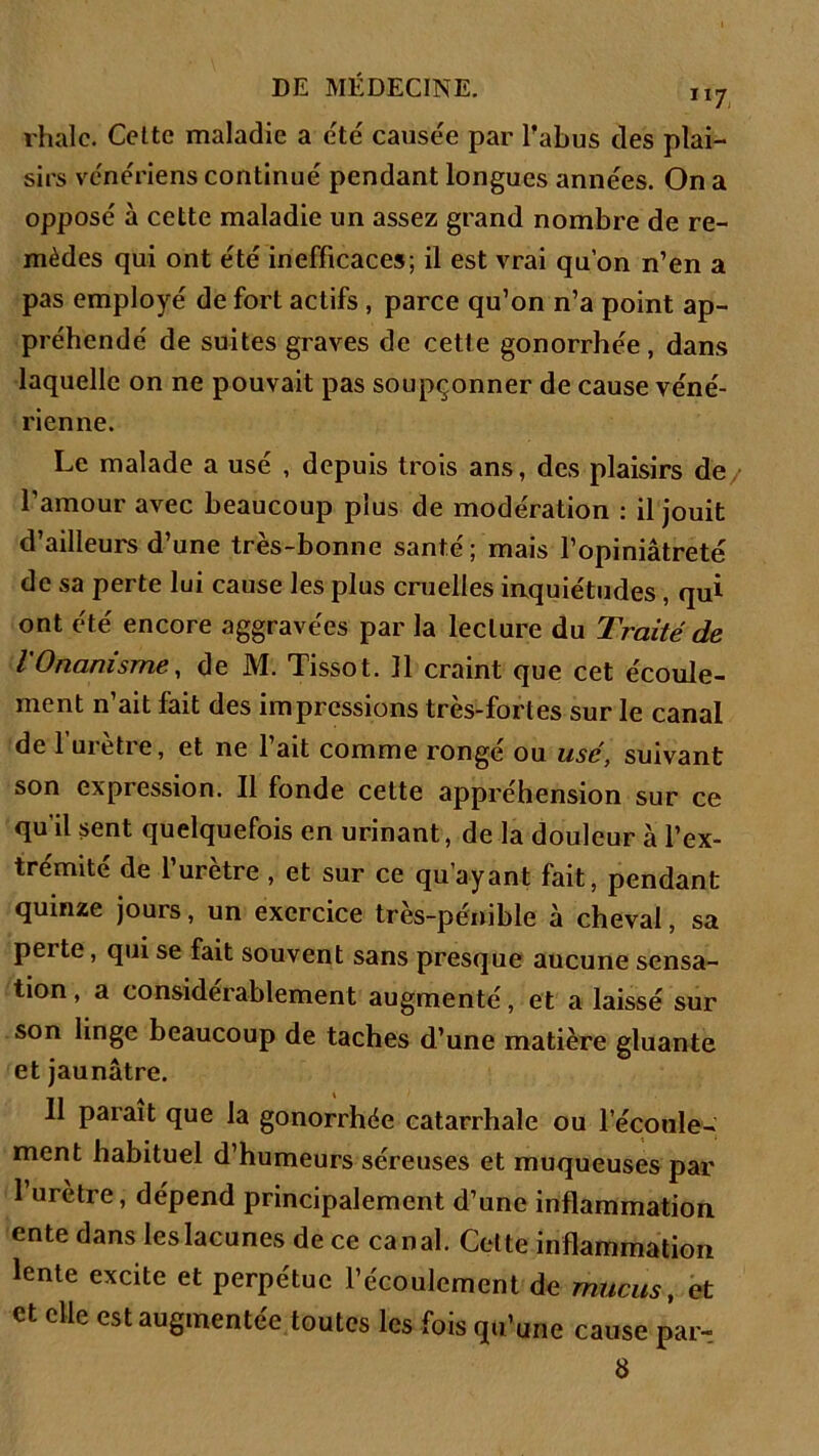 rhalc. Celte maladie a été causée par l’abus des plai- sirs vc'ne'riens continué pendant longues années. On a opposé à cette maladie un assez grand nombre de re- mèdes qui ont été inefficaces; il est vrai qu’on n’en a pas employé de fort actifs , parce qu’on n’a point ap- préhendé de suites graves de cette gonorrhée, dans laquelle on ne pouvait pas soupçonner de cause véné- rienne. Le malade a usé , depuis trois ans, des plaisirs de l’amour avec beaucoup plus de modération : il jouit d’ailleurs d’une très-bonne santé ; mais l’opiniâtreté de sa perte lui cause les plus cruelles inquiétudes , qui ont été encore aggravées par la lecture du Traité de l'Onanisme, de M. Tissot. 11 craint que cet écoule- ment n’ait fait des impressions très-fort es sur le canal de 1 uietie, et ne 1 ait comme ronge ou usé, suivant son expression. Il fonde cette appréhension sur ce qu’il sent quelquefois en urinant, de la douleur à l’ex- trémité de l’urètre, et sur ce qu’ayant fait, pendant quinze jours, un exercice très-pénible à cheval, sa perte, qui se fait souvent sans presque aucune sensa- tion, a considérablement augmenté, et a laissé sur son linge beaucoup de taches d’une matière gluante et jaunâtre. 11 parait que la gonorrhée catarrhale ou l'écoule- ment habituel d’humeurs séreuses et muqueuses par l’urètre, dépend principalement d’une inflammation ente dans les lacunes de ce canal. Cette inflammation lente excite et perpétue l’écoulement de mucus, et et elle est augmentée toutes les fois qu’une cause par- 8