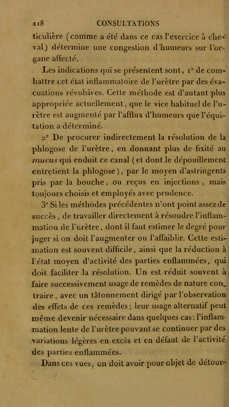 liculière (comme a été dans ce cas l’exercice à die-*-' val) détermine une congestion d’humeurs sur l’or- gane affecté. Les indications qui se présentent sont, i° de com- battre cet état inflammatoire de l’urètre par des éva- cuations révulsives. Cette méthode est d’autant plus appropriée actuellement, que le vice habituel de l’u- rètre est augmenté par l’afflux d’humeurs que l’équi- tation a déterminé. a0 De procurer indirectement la résolution de la phlogose de l’urètre, en donnant plus de fixité au mucus qui enduit ce canal (et dont le dépouillement entretient la phlogose ), par le moyen d’astringents pris par la bouche , ou reçus en injections , mais toujours choisis et employés avec prudence. 3° Si les méthodes précédentes n’ont point assez de succès , de travailler directement à résoudre l’inflam- mation de l’urètre, dont il faut estimer le degré pour juger si on doit l’augmenter ou l’affaiblir. Cette esti- mation est souvent difficile, ainsi que la réduction à l’état moyen d’activité des parties enflammées, qui doit faciliter la résolution. Un est réduit souvent à faire successivement usage de remèdes de nature con, traire , avec un tâtonnement dirigé par l’observation des effets de ces remèdes ; leur usage alternatif peut même devenir nécessaire dans quelques cas: l’inflam- mation lente de l’urètre pouvant se continuer par des variations légères en excès et en défaut de l’activité des parties enflammées. Dans ces vues, on doit avoir pour objet de détour-