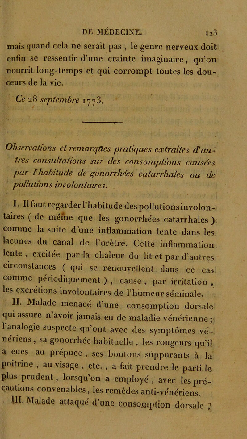 mais quand cela ne serait pas , le genre nerveux doit enfin se ressentir d’une crainte imaginaire, qu’on nourrit long-temps et qui corrompt toutes les dou- ceurs de la vie. Ce 28 septembre 1773. Observations et remarques pratiques extraites d'au- très consultations sur des consomptions causées par l'habitude de gonorrhées catarrhales ou de pollutions involontaires. I. Il faut regarder l’habitude des pollutions involon- taires ( de meme que les gonorrhées catarrhales ) comme la suite d’une inflammation lente dans les lacunes du canal de l’urètre. Celte inflammation lente , excitée par la chaleur du lit et par d’autres circonstances ( qui se renouvellent dans ce cas comme périodiquement ) , cause , par irritation , les excrétions involontaires de l’humeur séminale. II. Malade menacé d’une consomption dorsale qui assure n avoir jamais eu de maladie vénérienne ; 1 analogie suspecte qu’ont avec des symptômes vé- nériens, sa gonorrhée habituelle , les rougeurs qu’il a eues au prépuce , ses boulons suppurants à la poitrine , au visage , etc. , a fait prendre le parti le plus prudent, lorsqu’on a employé , avec les pré- cautions convenables, les remèdes anti-vénériens. III. Malade attaqué d’une consomption dorsale ;