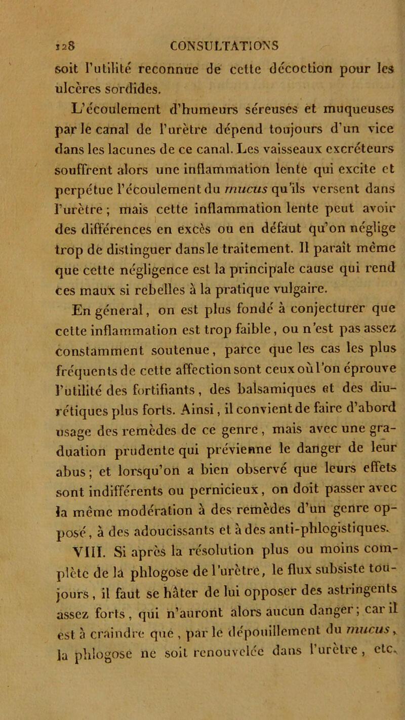 soit Futilité reconnue de celle décoction pour les ulcères sordides. L’écoulement d’humeurs séreuses et muqueuses par le canal de l’urètre dépend toujours d’un vice dans les lacunes de ce canal. Les vaisseaux excréteurs souffrent alors une inflammation lente qui excite et perpétue l’écoulement du mucus qu’ils versent dans l’urètre ; mais cette inflammation lente peut avoir des différences en excès ou en défaut qu’on néglige trop de distinguer dans le traitement. Il paraît même que celte négligence est la principale cause qui rend ces maux si rebelles à la pratique vulgaire. En général, on est plus fondé à conjecturer que cette inflammation est trop faible, ou n’est pas assez constamment soutenue, parce que les cas les plus fréquents de cette affection sont ceux où l’on éprouve l’utilité des fortifiants, des balsamiques et des diu- rétiques plus forts. Ainsi, il convient de faire d’abord usage des remèdes de ce genre , mais avec une gra- duation prudente qui prévienne le danger de leur abus; et lorsqu’on a bien observé que leurs effets sont indifférents ou pernicieux, on doit passer 3'ce la même modération à des remèdes d’un genre op- posé, à des adoucissants et à des anti-phlogistiques. VIII. Si après la résolution plus ou moins com- plète de la phlogose de l’urètre, le flux subsiste tou- jours , il faut se hâter de lui opposer des astringents assez forts, qui n’auront alors aucun danger; cai il est à craindre que , parle dépouillement du mucus y la phlogose ne soit renouvelée dans l uretre , etc.,