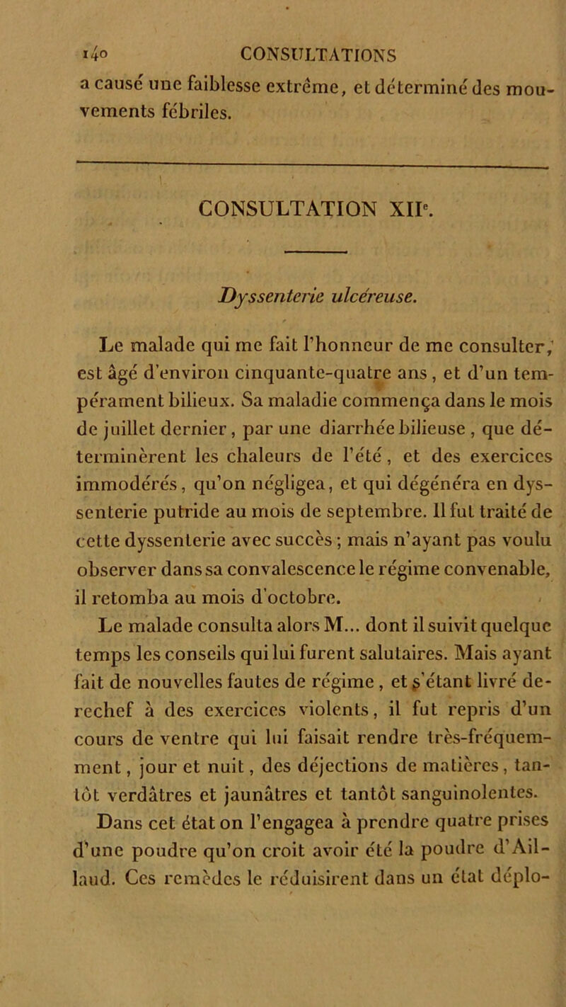 a causé une faiblesse extrême, et déterminé des mou- vements fébriles. CONSULTATION XIIe. Dyssenterie ulcéreuse. Le malade qui me fait l’honneur de me consulter, est âgé d’environ cinquante-quatre ans , et d’un tem- pérament bilieux. Sa maladie commença dans le mois de juillet dernier, par une diarrhée bilieuse , que dé- terminèrent les chaleurs de l’été, et des exercices immodérés, qu’on négligea, et qui dégénéra en dys- senterie putride au mois de septembre. 11 fut traité de cette dyssenterie avec succès ; mais n’ayant pas voulu observer dans sa convalescence le régime convenable, il retomba au mois d'octobre. Le malade consulta alors M... dont il suivit quelque temps les conseils qui lui furent salutaires. Mais ayant fait de nouvelles fautes de régime , et l’étant livré de- rechef à des exercices violents, il fut repris d’un cours de ventre qui lui faisait rendre très-fréquem- ment , jour et nuit, des déjections de matières, tan- tôt verdâtres et jaunâtres et tantôt sanguinolentes. Dans cet état on l’engagea à prendre quatre prises d’une poudre qu’on croit avoir été la poudre d’Ail - laud. Ces remèdes le réduisirent dans un état déplo-