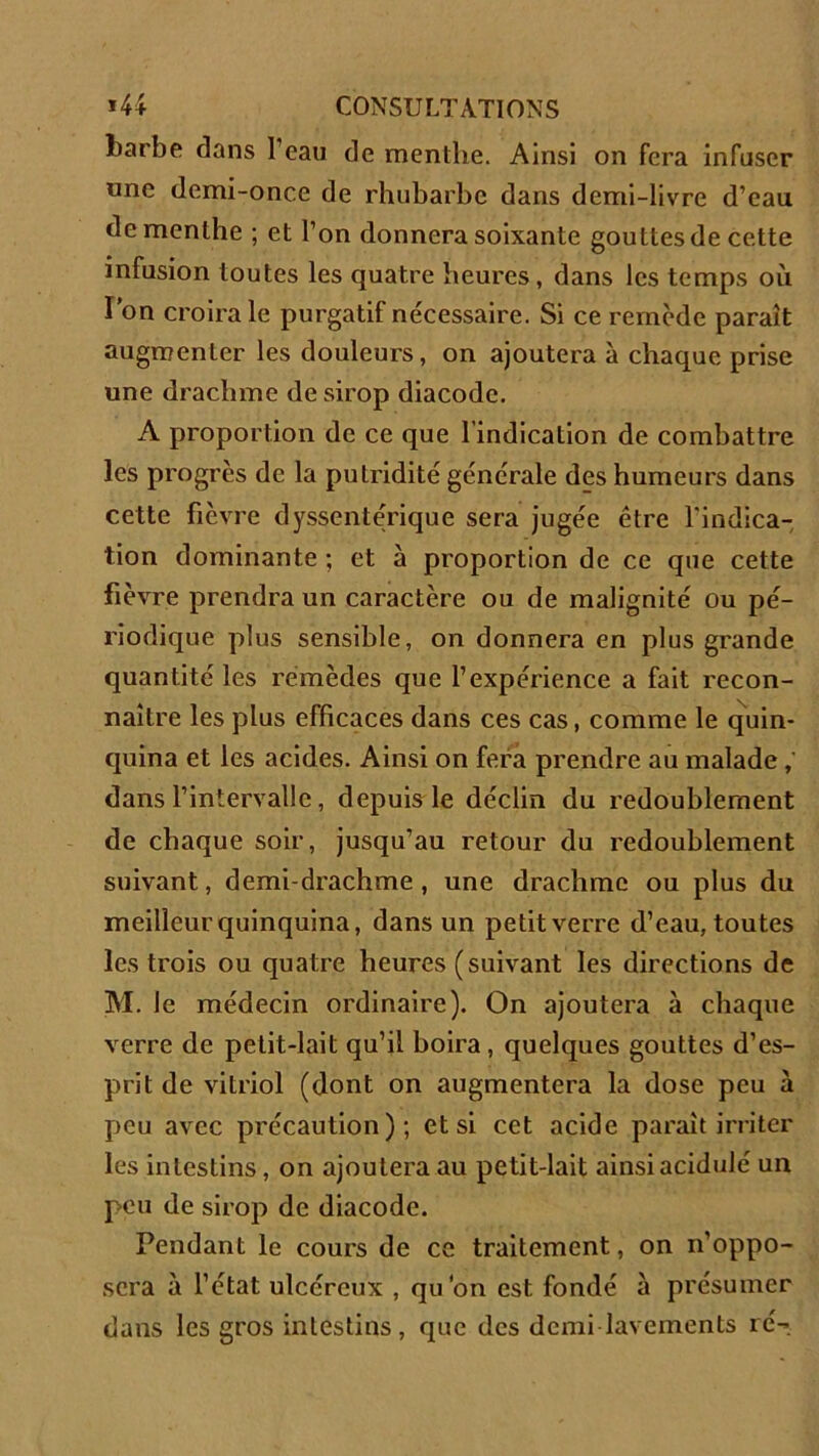 barbe dans I eau de menthe. Ainsi on fera infuser une demi-once de rhubarbe dans demi-livre d’eau de menthe ; et l’on donnera soixante gouttes de cette infusion toutes les quatre heures, dans les temps où l’on croira le purgatif nécessaire. Si ce remède paraît augmenter les douleurs, on ajoutera à chaque prise une drachme de sirop diacodc. A proportion de ce que l’indication de combattre les progrès de la putridité générale des humeurs dans cette fièvre dyssentérique sera jugée être l’indica- tion dominante ; et à proportion de ce que cette fièvre prendra un caractère ou de malignité ou pé- riodique plus sensible, on donnera en plus grande quantité les remèdes que l’expérience a fait recon- naître les plus efficaces dans ces cas, comme le quin- quina et les acides. Ainsi on fera prendre au malade , dans l’intervalle , depuis le déclin du redoublement de chaque soir, jusqu’au retour du redoublement suivant, demi-drachme , une drachme ou plus du meilleur quinquina, dans un petit verre d’eau, toutes les trois ou quatre heures (suivant les directions de M. le médecin ordinaire). On ajoutera à chaque verre de petit-lait qu’il boira, quelques gouttes d’es- prit de vitriol (dont on augmentera la dose peu à peu avec précaution); et si cet acide paraît irriter les intestins, on ajoutera au petit-lait ainsi acidulé un peu de sirop de diacodc. Pendant le cours de ce traitement, on n’oppo- sera à l’état ulcéreux , qu'on est fondé à présumer dans les gros intestins, que des demi lavements ré-