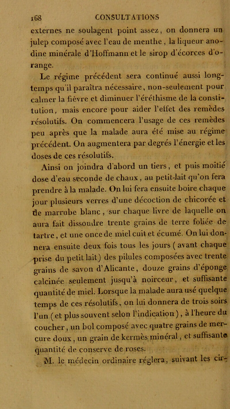 externes ne soulagent point assez, on donnera un julep composé avec l’eau de menthe , la liqueur ano- dine minérale dTIoffmann et le sirop d’écorces d’o- range. Le régime précédent sera continué aussi long- temps qu’il paraîtra nécessaire, non-seulement pour calmer la fièvre et diminuer l’éréthisme de la consti- tution, mais encore pour aider l’elfet des remèdes résolutifs. On commencera l’usage de ces remèdes peu après que la malade aura été mise au régime précédent. On augmentera par degrés l’énergie et les doses de ces résolutifs. Ainsi on joindra d'abord un tiers, et puis moitié dose d’eau seconde de chaux , au petit-lait qu’on fera prendre à la malade. On lui fera ensuite boire chaque jour plusieurs verres d’une décoction de chicorée et de marrube blanc , sur chaque livre de laquelle on aura fait dissoudre trente grains de terre foliée de tartre, et une once de miel cuit et écumé. On lui don- nera ensuite deux fois tous les jours ( avant chaque prise du petit lait) des pilules composées avec trente grains de savon d’Alicante, douze grains d’éponge calcinée seulement jusqu’à noirceur, et suffisante quantité de miel. Lorsque la malade aura usé quelque temps de ces résolutifs, on lui donnera de trois soirs l’un (et plus souvent selon l’indication), à l’heure du coucher, un bol composé avec quatre grains de mer- cure doux, un grain de kermès; minéral, et suffisante quantité de conserve de roses. M. le médecin ordinaire réglera, suivant les cu>