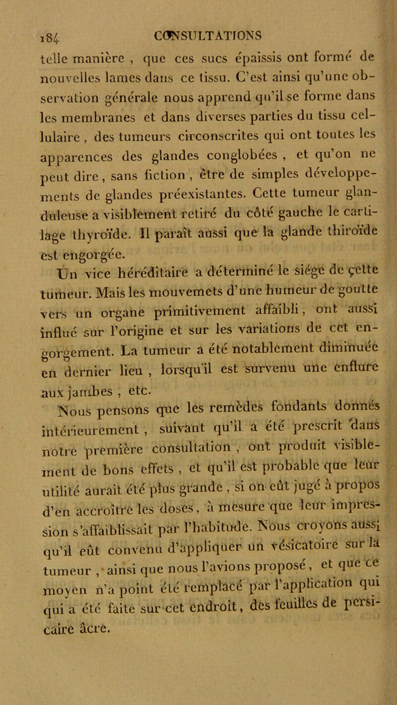 telle manière , que ces sucs épaissis ont formé de nouvelles lames dans ce tissu. C’est ainsi qu’une ob- servation générale nous apprend qu’il se forme dans les membranes et dans diverses parties du tissu cel- lulaire , des tumeurs circonscrites qui ont toutes les apparences des glandes conglobées , et qu’on ne peut dire, sans fiction , être de simples développe- ments de glandes préexistantes. Cette tumeur glan- duleuse a visiblement retiré du côté gauche le carti- lage thyroïde. Il paraît aussi que la glande thiroïde est engorgée. Un vice héréditaire a déterminé le siège de çelte tumeur. Mais les mouvemets d’une humeur de goutte vers un organe primitivement affaibli, ont aussi influé sur l’origine et sur les variations de cet en- gorgement. La tumeur a été notablement diminuée en dernier lieu , lorsqu'il est survenu une enflure aux jambes , etc. Nous pensons que les remèdes fondants donnés intérieurement, suivant qu il a ete picsciit dans notre première consultation , ont produit visible- ment de bons effets , et qu’il est probable que leur utilité aurait été plus grande , si on eût jugé à propos d’en accroître les doses, à mesure que leur impres- sion s’affaiblissait par l’habitude. Nous croyons aussi qu’il eût convenu d’appliquer un vésicatoire sur là tumeur ,• ainsi que nous l’avions proposé , et que ce moyen n’a point été remplacé par l’application qui qui a été faite sur cet endroit, des feuilles de pcisi caire âcre.