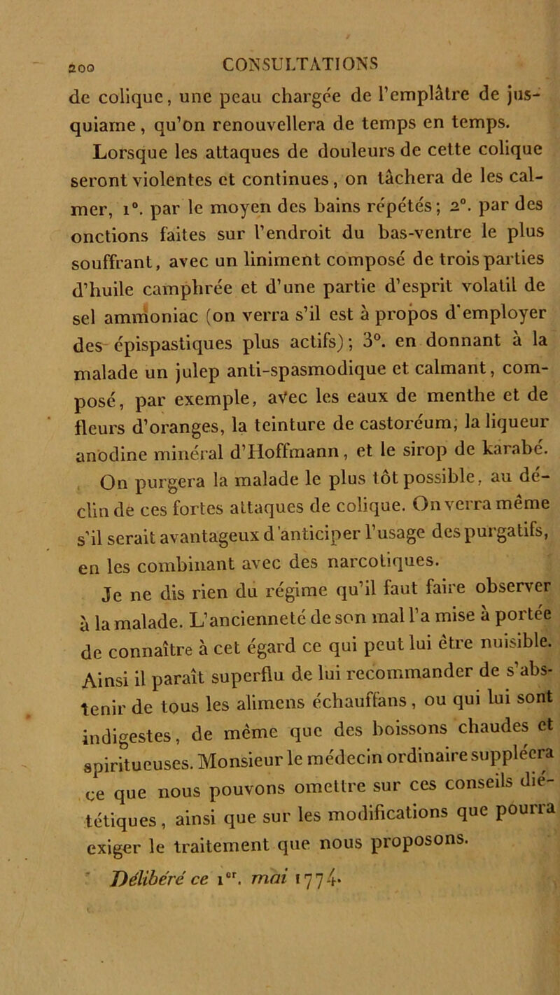 de colique, une peau chargée de l’emplâtre de jus- quiarne, qu’on renouvellera de temps en temps. Lorsque les attaques de douleurs de cette colique seront violentes et continues, on tâchera de les cal- mer, i°. par le moyen des bains répétés; n°. par des onctions faites sur l’endroit du bas-ventre le plus souffrant, avec un Uniment composé de trois parties d’huile camphrée et d’une partie d’esprit volatil de sel ammoniac (on verra s’il est à propos d'employer des épispastiques plus actifs); 3°. en donnant à la malade un julep anti-spasmodique et calmant, com- posé, par exemple, avec les eaux de menthe et de fleurs d’oranges, la teinture de castoréum, la liqueur anodine minéral d’Hoffmann, et le sirop de kaiabe. On purgera la malade le plus tôt possible, au de- clin de ces fortes attaques de colique. On verra même s’il serait avantageux d ’anticiper l’usage des purgatifs, en les combinant avec des narcotiques. Je ne dis rien du régime qu’il faut faire observer à la malade. L’ancienneté de son mal l’a mise à portée de connaître à cet égard ce qui peut lui être nuisible. Ainsi il paraît superflu de lui recommander de s’abs- tenir de tous les alimcns échauffans, ou qui lui sont indigestes, de même que des boissons chaudes et spiritueuses. Monsieur le médecin ordinaire suppléera ce que nous pouvons omettre sur ces conseils dié- tétiques , ainsi que sur les modifications que pourra exiger le traitement que nous proposons. Délibéré ce icr. mai î 7 7 -f.