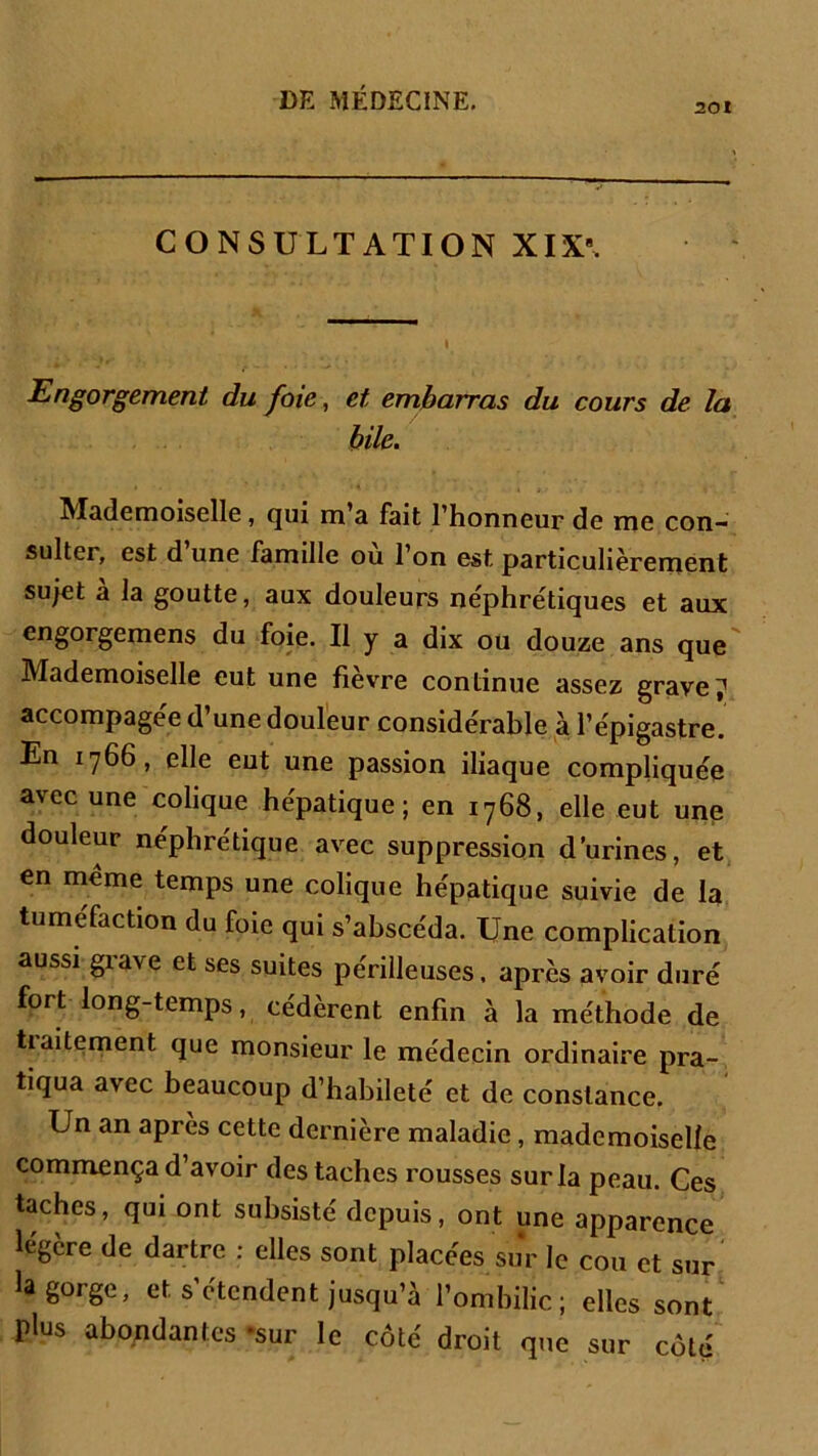 201 CONSULTATION XIX. Engorgement du foie, et embarras du cours de la bile. Mademoiselle, qui m'a fait l'honneur de me con- sulter, est d’une famille où l’on est particulièrement sujet a la goutte, aux douleurs néphrétiques et aux engorgemens du foie. Il y a dix ou douze ans que Mademoiselle eut une fievre continue assez graves accompagée d’une douleur considérable à l’épigastre. En 1766, elle eut une passion iliaque compliquée avec une colique hépatique; en 1768, elle eut une douleur néphrétique avec suppression d’urines, et en même temps une colique hépatique suivie de la tuméfaction du foie qui s’abscéda. Une complication aussi grave et ses suites périlleuses, après avoir duré fort long-temps, cédèrent enfin à la méthode de tiaitement que monsieur le médecin ordinaire pra- tiqua avec beaucoup d’habileté et de constance. Un an après cette dernière maladie, mademoiselle commença d’avoir des taches rousses sur la peau. Ces taches, qui ont subsisté depuis, ont une apparence légère de dartre : elles sont placées sur le cou et sur la gorge, et s’étendent jusqu’à l’ombilic; elles sont plus abondantes «sur le côté droit que sur côté