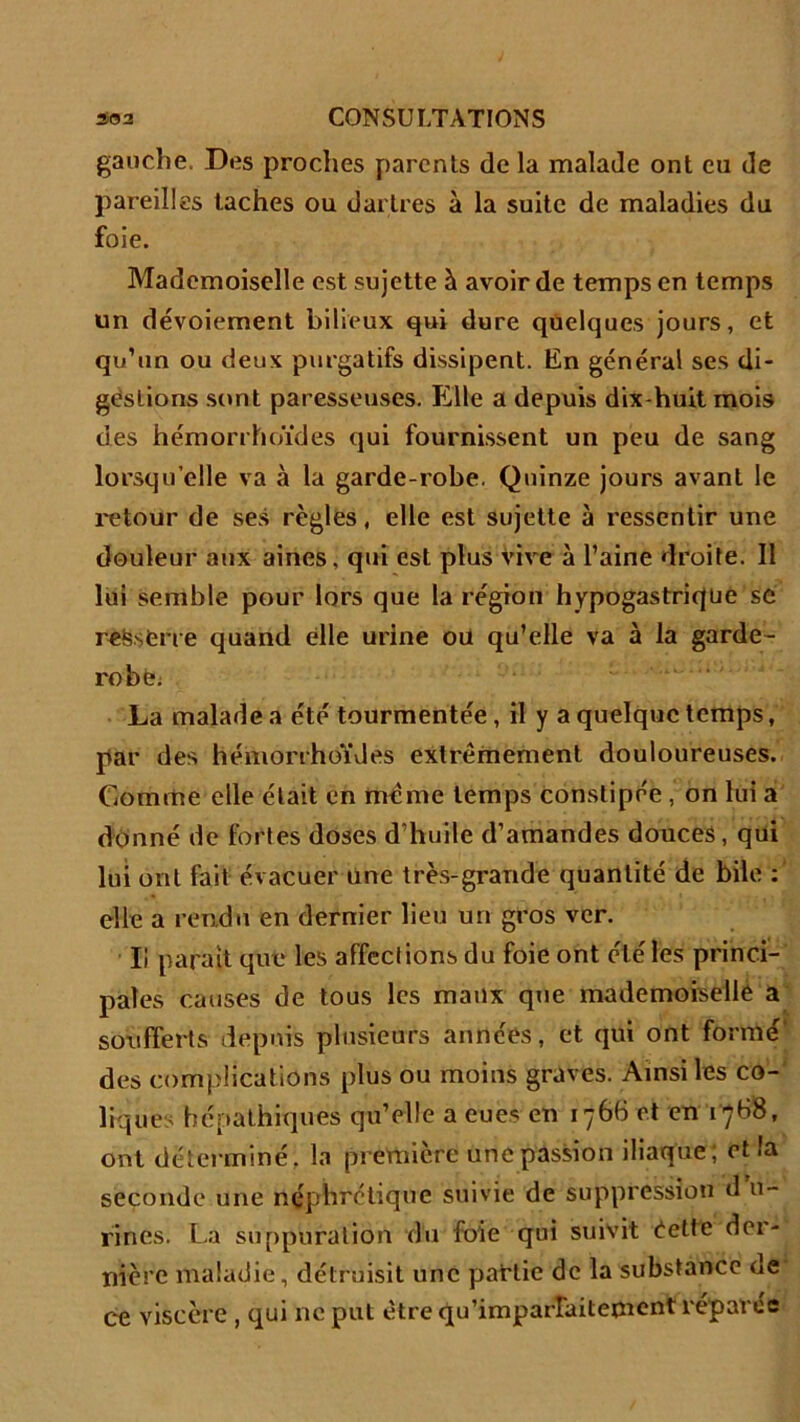 gauche. Des proches parents de la malade ont eu de pareilles taches ou dartres à la suite de maladies du foie. Mademoiselle est sujette à avoir de temps en temps un dévoiement bilieux qui dure quelques jours, et qu’un ou deux purgatifs dissipent. En général ses di- gestions sont paresseuses. Elle a depuis dix-huit mois des hémorrhoïdes qui fournissent un peu de sang lorsqu’elle va à la garde-robe. Quinze jours avant le retour de ses règles, elle est sujette à ressentir une douleur aux aines, qui est plus vive à l’aine droite. Il lui semble pour lors que la région hypogastrique se reësfcne quand elle urine ou qu’elle va à la garde- robe. La malade a été tourmentée , il y a quelque temps, par des hémorrhoïdes extrêmement douloureuses. Comme elle était en même temps constipée , on lui a donné de fortes doses d’huile d’amandes douces, qui lui ont fait évacuer Une très-grande quantité de bile : elle a rendu en dernier lieu un gros ver. Ii parait que les affections du foie ont été les princi- pales causes de tous les maux que mademoiselle a soufferts depuis plusieurs années, et qui ont formé des complications plus ou moins graves. Ainsi les co- liques hépathiques qu’elle a eues en 1766 et en 1768, ont déterminé, la première une passion iliaque; et la seconde une néphrétique suivie de suppression d n- rines. La suppuration du foie qui suivit éetfe der- nière maladie, détruisit une partie de la substance ne ce Viscère , qui ne put être qu’imparfaitement réparée