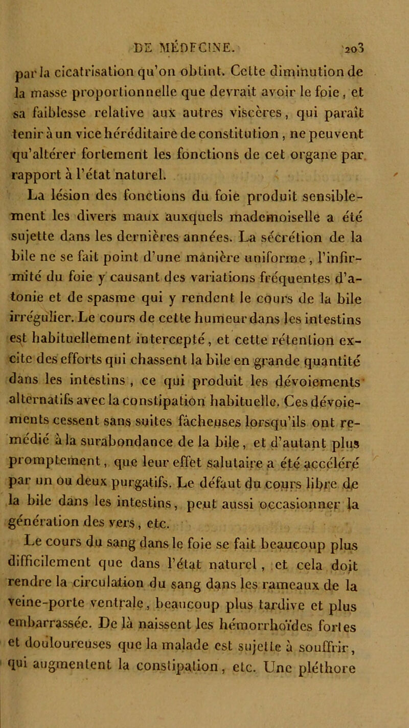 parla cicatrisation qu’on obtint. Cette diminution de la masse proportionnelle que devrait avoir le foie , et sa faiblesse relative aux autres viscères, qui paraît tenir à un vice héréditaire de constitution , ne peuvent qu’altérer fortement les fonctions de cet organe par rapport à l’état naturel. La lésion des fonctions du foie produit sensible- ment les divers maux auxquels mademoiselle a été sujette dans les dernières années. La sécrétion de la bile ne se fait point d’une manière uniforme , l’infir- mité du foie y causant des variations fréquentes d’a- tonie et de spasme qui y rendent le cours de la bile irrégulier. Le cours de cette humeur dans les intestins est habituellement intercepté, et cette rétention ex- cite des efforts qui chassent la bile en grande quantité dans les intestins , ce qui produit les dévoiements' alternatifs avec la constipation habituelle. Ces dévoie- ments cessent sans suites fâcheuses lorsqu’ils ont re- médié â la surabondance de la bile, et d’autant plus promptement, que leur effet salutaire a été accéléré par un ou deux purgatifs. Le défaut du cours libre de la bile dans les intestins, peut aussi occasionner la génération des vers, etc. Le cours du sang dans le foie se fait beaucoup plus difficilement que dans l’état naturel, et cela doit rendre la circulation du sang dans les rameaux de la veine-porte ventrale , beaucoup plus tardive et plus embarrassée. De la naissent les hémorrhoïdes forles et douloureuses que la malade est sujette à souffrir, qui augmentent la constipation, etc. Une pléthore