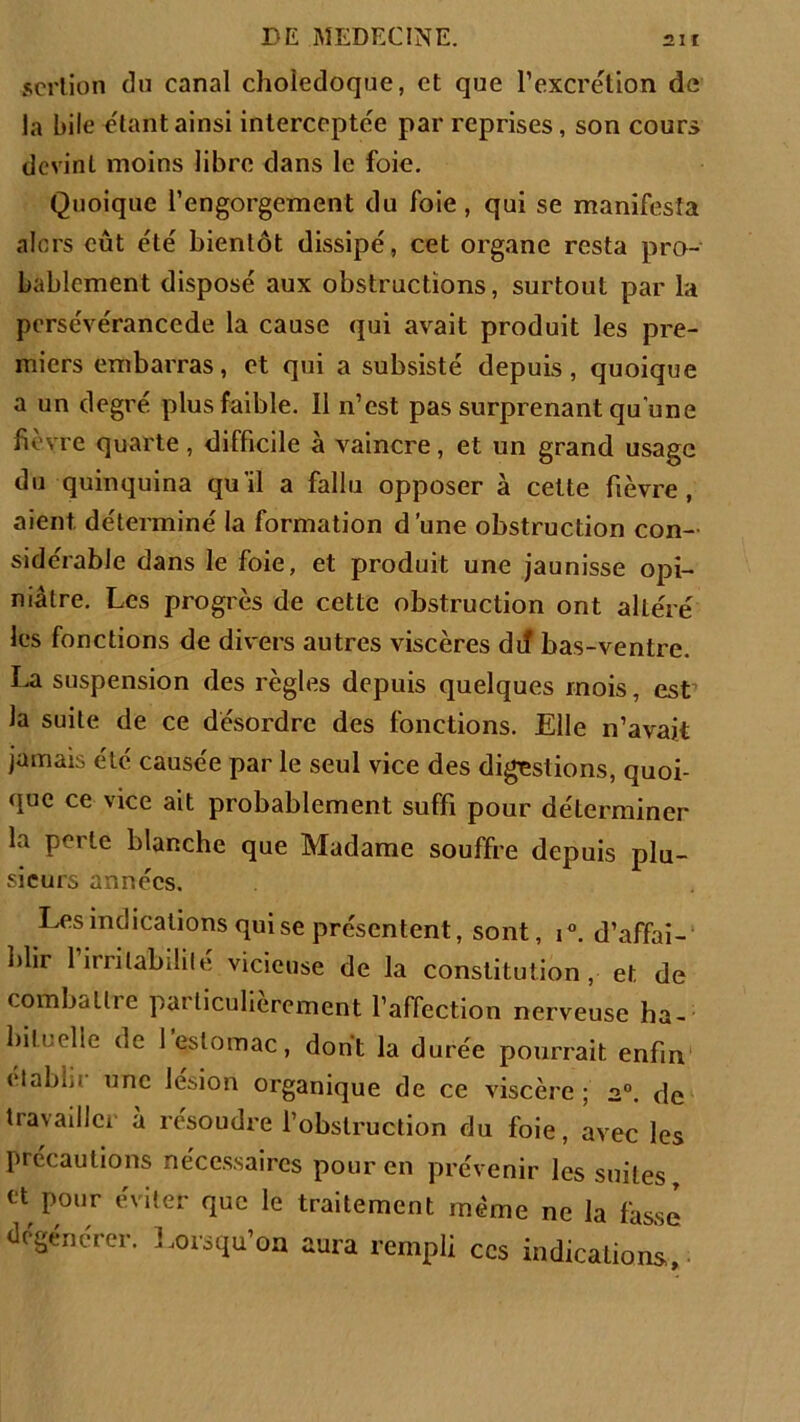 serlion du canal cholédoque, et que l’excrétion de la hile étant ainsi interceptée par reprises, son cours dcvinl moins libre dans le foie. Quoique l’engorgement du foie, qui se manifesta alors eût été bientôt dissipé, cet organe resta pro- bablement disposé aux obstructions, surtout par la pcrsévérancede la cause qui avait produit les pre- miers embarras, et qui a subsisté depuis, quoique a un degré plus faible. Il n’est pas surprenant qu'une fièvre quarte, difficile à vaincre, et un grand usage du quinquina qu'il a fallu opposer à cette fièvre, aient déterminé la formation dune obstruction con- sidérable dans le foie, et produit une jaunisse opi- niâtre. Les progrès de cette obstruction ont altéré les fonctions de divers autres viscères dit bas-ventre. La suspension des règles depuis quelques mois, est la suite de ce désordre des fonctions. Elle n’avait jamais été causée par le seul vice des digestions, quoi- que ce vice ait probablement suffi pour déterminer la perte blanche que Madame souffre depuis plu- sieurs années. Les indications qui se présentent, sont, i°. d’affai- î’iir l’irritabilité vicieuse de la constitution, et de combatlie patticulierement l’affection nerveuse ha- bituelle de 1 estomac, dont la durée pourrait enfin établit une lésion organique de ce viscère ; 20. de travailler à résoudre l’obstruction du foie, avec les précautions nécessaires pour en prévenir les suites tt pour éviter que le traitement même ne la fasse dégénérer. Lorsqu’on aura rempli ces indications.