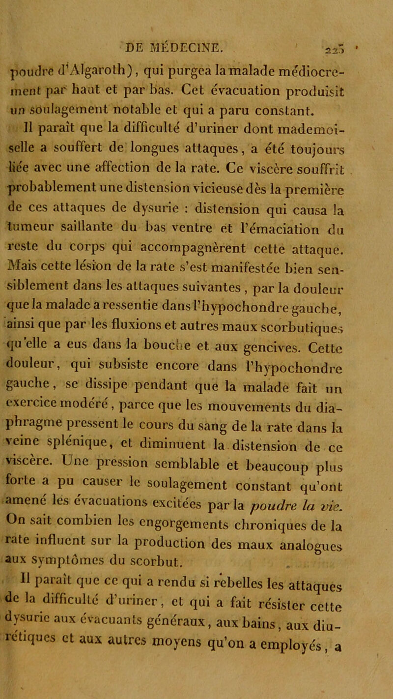 poudré d’AIgaroth), qui purgea la malade médiocre- ment par haut et par bas. Cet évacuation produisit un soulagement notable et qui a paru constant. Il paraît que la difficulté d’uriner dont mademoi- selle a souffert de longues attaques, a été toujours liée avec une affection de la rate. Ce viscère souffrit probablement une distension vicieuse dès la première de ces attaques de dysurie : distension qui causa la tumeur saillante du bas ventre et l’émaciation du reste du corps qui accompagnèrent cette attaque. Mais cette lésion de la rate s’est manifestée bien sen- siblement dans les attaques suivantes , par la douleur que la malade a ressentie dans l’hypochondre gauche, ainsi que par les fluxions et autres maux scorbutiques quelle a eus dans la bouche et aux gencives. Cette douleur, qui subsiste encore dans l’hypochondre gauche, se dissipe pendant que la malade fait un exeicice modéré, parce que les mouvements du dia- phragme pressent le cours du sang de la rate dans la veine splénique, et diminuent la distension de ce viscere. Une pression semblable et beaucoup plus forte a pu causer le soulagement constant qu’ont amené les évacuations excitées par la poudre la vie. On sait combien les engorgements chroniques de la rate influent sur la production des maux analogues aux symptômes du scorbut. 11 paraît que ce qui a rendu si rebelles les attaques de la difficulté d’uriner, et qui a fait résister cette dysune aux évacuants généraux, aux bains, aux diu- rétiques et aux autres moyens qu’on a employés, a