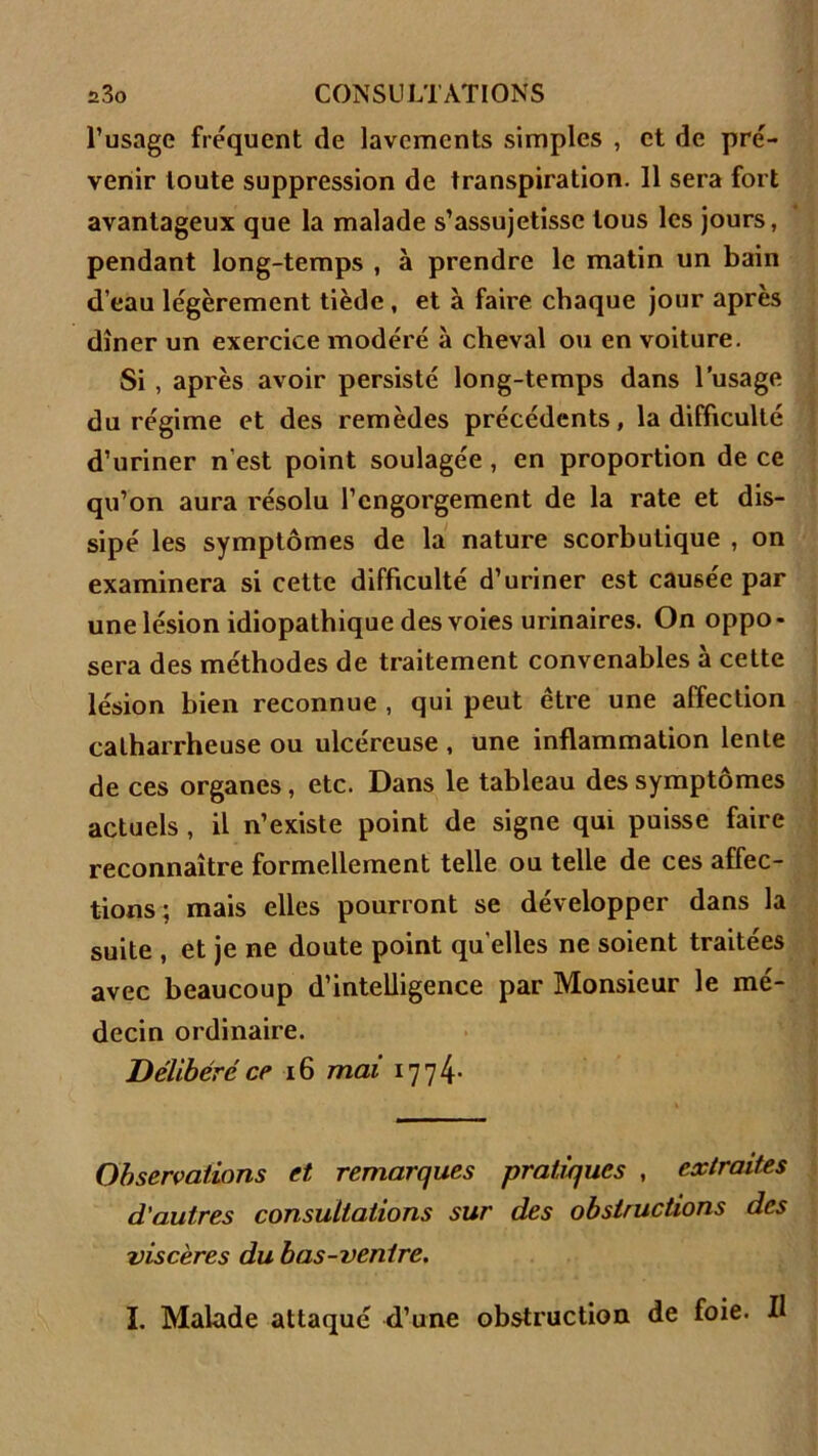 l’usage fréquent de lavements simples , et de pré- venir toute suppression de transpiration. 11 sera fort avantageux que la malade s’assujetisse tous les jours, pendant long-temps , à prendre le matin un bain d’eau légèrement tiède , et à faire chaque jour apres dîner un exercice modéré à cheval ou en voiture. Si , après avoir persisté long-temps dans l’usage du régime et des remèdes précédents, la difficulté d’uriner n est point soulagée , en proportion de ce qu’on aura résolu l’engorgement de la rate et dis- sipé les symptômes de la nature scorbutique , on examinera si cette difficulté d’uriner est causée par une lésion idiopathique des voies urinaires. On oppo- sera des méthodes de traitement convenables à cette lésion bien reconnue , qui peut être une affection calharrheuse ou ulcéreuse , une inflammation lente de ces organes, etc. Dans le tableau des symptômes actuels , il n’existe point de signe qui puisse faire reconnaître formellement telle ou telle de ces affec- tions; mais elles pourront se développer dans la suite , et je ne doute point qu elles ne soient traitées avec beaucoup d’intelligence par Monsieur le mé- decin ordinaire. Délibéré ce 16 mai 1774* Observations et remarques pratiques , extraites d’autres consultations sur des obstructions des viscères du bas-ventre. I. Malade attaqué d’une obstruction de foie. Il