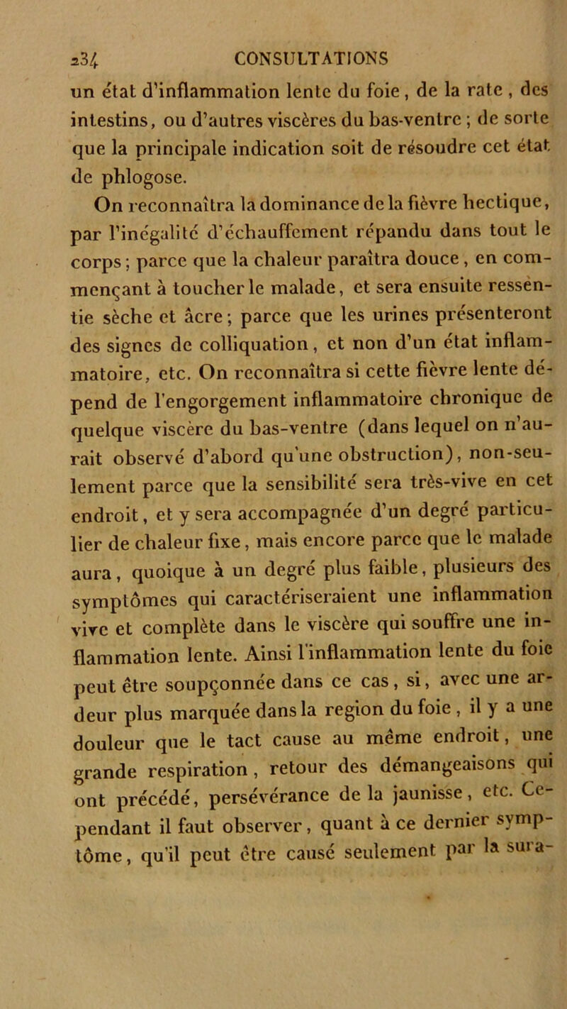 un état d'inflammation lente du foie, de la rate , des intestins, ou d'autres viscères du bas-ventre ; de sorte que la principale indication soit de résoudre cet état de phlogose. On reconnaîtra la dominance de la fièvre hectique, par l'inégalité d’échauffement répandu dans tout le corps ; parce que la chaleur paraîtra douce , en com- mençant à toucher le malade, et sera ensuite ressen- tie sèche et âcre ; parce que les urines présenteront des signes de colliquation, et non d’un état inflam- matoire, etc. On reconnaîtra si cette fièvre lente dé- pend de l’engorgement inflammatoire chronique de quelque viscère du has-ventre (dans lequel on n’au- rait observé d’abord qu une obstruction), non-seu- lement parce que la sensibilité sera très-vive en cet endroit, et y sera accompagnée d’un degré particu- lier de chaleur fixe, mais encore parce que le malade aura, quoique à un degre plus faible, plusieurs des symptômes qui caractériseraient une inflammation vive et complète dans le viscère qui souffre une in- flammation lente. Ainsi l’inflammation lente du foie peut être soupçonnée dans ce cas, si, avec une ar- deur plus marquée dans la région du foie , il y a une douleur que le tact cause au même endroit, une grande respiration , retour des démangeaisons qui ont précédé, persévérance delà jaunisse, etc. Ce- pendant il faut observer, quant à ce dernier symp- tôme, qu’il peut être causé seulement par la sura-