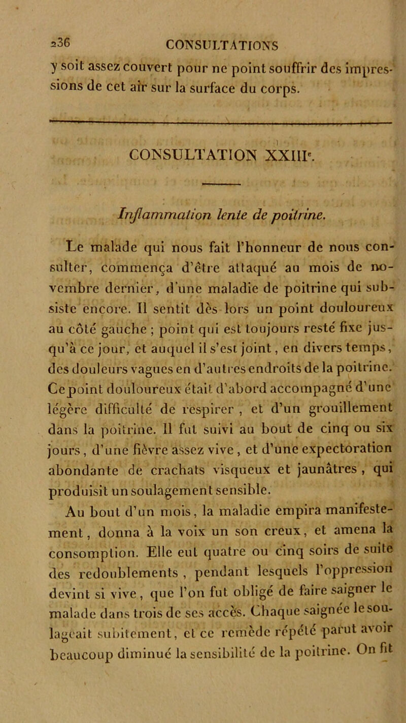 y soit assez couvert pour ne point souffrir des impres- sions de cet air sur la surface du corps. CONSULTATION XXIIIe. Inflammation lente de poitrine. Le malade qui nous fait l’honneur de nous con- sulter, commença d’être attaqué au mois de no- vembre dernier, d'une maladie de poitrine qui sub- siste encore. Il sentit dès lors un point douloureux au côté gauche ; point qui est toujours resté fixe jus- qu’à ce jour, et auquel il s’est joint, en divers temps, des douleurs vagues en d’autres endroits de la poitrine. Ccpoint douloureux était d’abord accompagné d’une légère difficulté de respirer , et d’un grouillement dans la poitrine. 11 fut suivi au bout de cinq ou six jours, d’une fièvre assez vive , et d’une expectoration abondante de crachats visqueux et jaunâtres , qui produisit un soulagement sensible. Au bout d’un mois, la maladie empira manifeste- ment, donna à la voix un son creux, et amena la consomption. Elle eut quatre ou cinq soirs de suite des redoublements , pendant lesquels l’oppression devint si vive, que l’on fut oblige de faire saigner le malade dans trois de ses accès. Chaque saignée le sou- lageait subitement, el ce remède répété parut a\oir beaucoup diminué la sensibilité de la poitrine. On fit