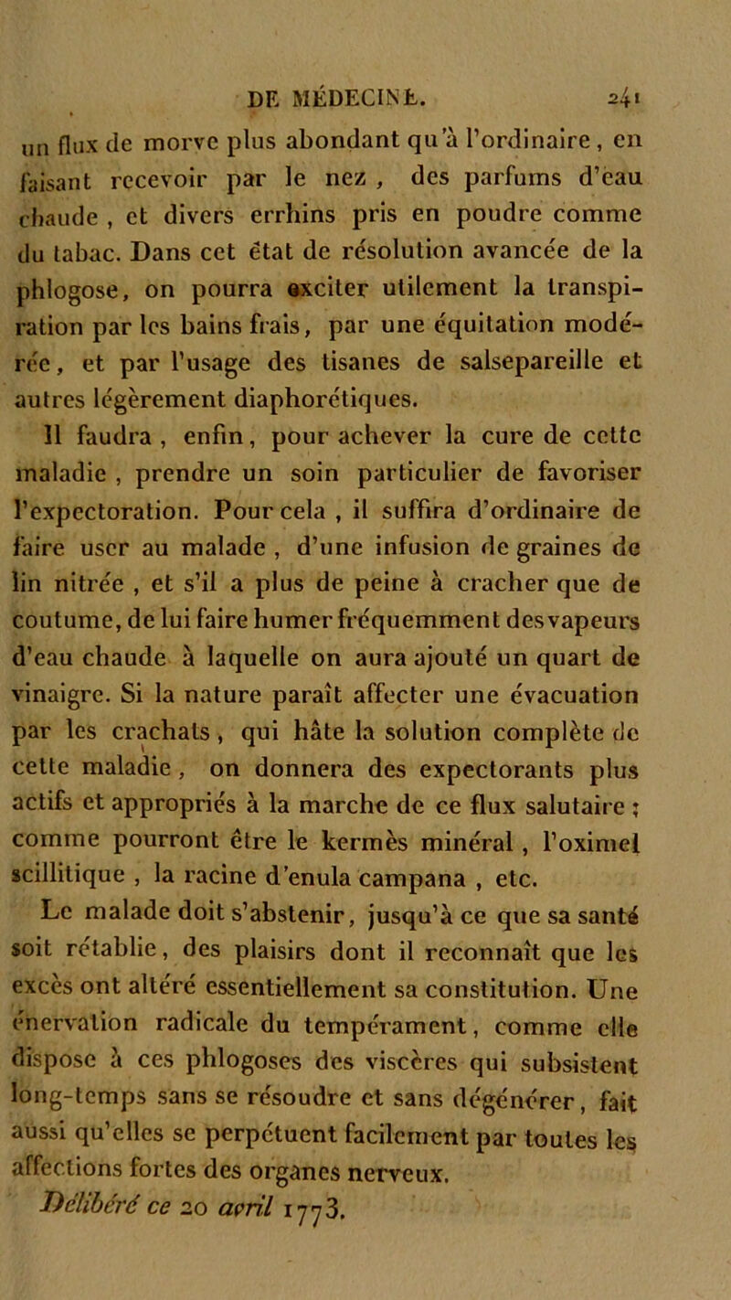 un flux de morve plus abondant qu a l’ordinaire , en faisant recevoir par le nez , des parfums d’eau chaude , et divers errhins pris en poudre comme du tabac. Dans cet état de résolution avancée de la phlogose, on pourra exciter utilement la transpi- ration par les bains frais, par une équitation modé- rée, et par l’usage des tisanes de salsepareille et autres légèrement diaphoniques. 11 faudra , enfin, pour achever la cure de cette maladie , prendre un soin particulier de favoriser l’expectoration. Pour cela , il suffira d’ordinaire de faire user au malade , d’une infusion de graines de lin nitrée , et s’il a plus de peine à cracher que de coutume, de lui faire humer fréquemment des vapeurs d’eau chaude à laquelle on aura ajouté un quart de vinaigre. Si la nature paraît affecter une évacuation par les crachats , qui hâte la solution complète de cette maladie , on donnera des expectorants plus actifs et appropriés à la marche de ce flux salutaire ; comme pourront être le kermès minéral , l’oximel scillitique , la racine d’enula campana , etc. Le malade doit s’abstenir, jusqu’à ce que sa santé soit rétablie, des plaisirs dont il reconnaît que les excès ont altéré essentiellement sa constitution. Une énervation radicale du tempérament, comme elle dispose à ces phlogoses des viscères qui subsistent long-temps sans se résoudre et sans dégénérer, fait aussi qu’elles se perpétuent facilement par toutes les affections fortes des organes nerveux. Délibéré ce 20 avril 1773.