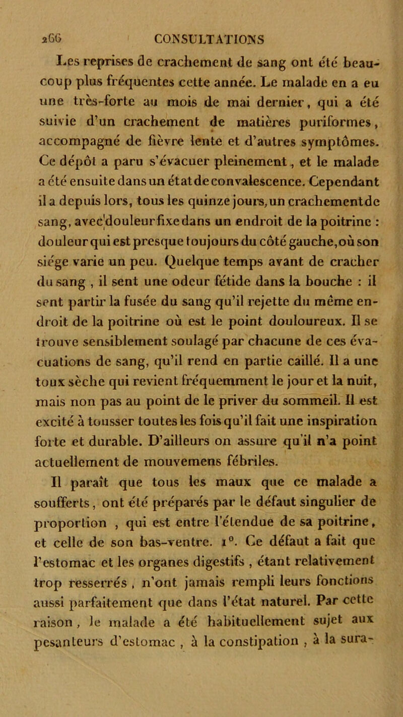 Les reprises de crachement de sang ont été beau- coup plus fréquentes cette année. Le malade en a eu une très-forte au mois de mai dernier, qui a été suivie d’un crachement de matières puriformes, accompagné de fièvre lente et d’autres symptômes. Ce dépôt a paru s’évacuer pleinement, et le malade a été ensuite dans un étatde convalescence. Cependant il a depuis lors, tous les quinze jours,un crachementde sang, aveédouleur fixe dans un endroit de la poitrine : douleur qui est presque toujours du côté gauche,où son siège varie un peu. Quelque temps avant de cracher du sang , il sent une odeur fétide dans la bouche : il sent partir la fusée du sang qu’il rejette du même en- droit de la poitrine où est le point douloureux. Il se trouve sensiblement soulagé par chacune de ces éva- cuations de sang, qu’il rend en partie caillé. Il a une toux sèche qui revient fréquemment le jour et la nuit, mais non pas au point de le priver du sommeil. Il est excité à tousser toutes les fois qu’il fait une inspiration forte et durable. D’ailleurs on assure qu’il n’a point actuellement de mouvemens fébriles. Il paraît que tous les maux que ce malade a soufferts, ont été préparés par le défaut singulier de proportion , qui est entre l’étendue de sa poitrine, et celle de son bas-ventre. i°. Ce défaut a fait que l’estomac et les organes digestifs , étant relativement trop resserrés , n’ont jamais rempli leurs fonctions aussi parfaitement que dans l’état naturel. Par cette raison , Je malade a été habituellement sujet aux pesanteurs d’estomac , à la constipation , à la sura-