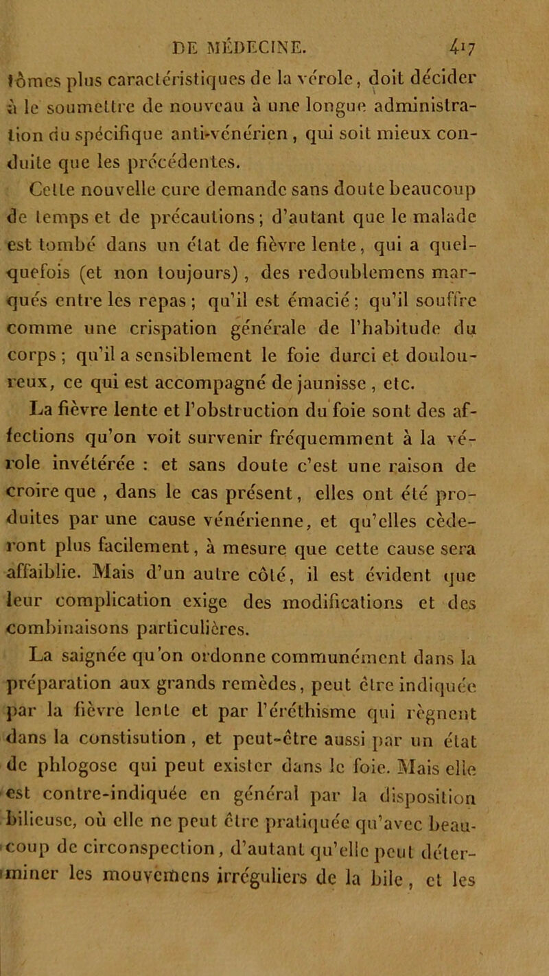 tomes plus caractéristiques de la vérole, doit décider à le soumettre de nouveau à une longue administra- tion du spécifique anti-vénérien , qui soit mieux con- duite que les précédentes. Celte nouvelle cure demande sans doute beaucoup de temps et de précautions; d’autant que le malade est tombé dans un état de fièvre lente, qui a quel- quefois (et non toujours), des redoublemens mar- qués entre les repas; qu’il est émacié; qu’il souffre comme une crispation générale de l’habitude du corps ; qu’il a sensiblement le foie durci et doulou- reux, ce qui est accompagné de jaunisse , etc. La fièvre lente et l’obstruction du foie sont des af- fections qu’on voit survenir fréquemment à la vé- role invétérée : et sans doute c’est une raison de croire que , dans le cas présent, elles ont été pro- duites par une cause vénérienne, et qu’elles céde- ront plus facilement, à mesure que cette cause sera affaiblie. Mais d’un autre côté, il est évident que leur complication exige des modifications et des combinaisons particulières. La saignée qu’on ordonne communément dans la préparation aux grands remèdes, peut être indiquée par la fièvre lente et par l’éréthisme qui régnent dans la constisution , et peut-être aussi par un état de phlogose qui peut exister dans le foie. Mais elle ■est contre-indiquée en général par la disposition bilieuse, où elle ne peut cire pratiquée qu’avec beau- coup de circonspection, d’autant qu’elle peut déter- miner les mouvcrïicns irréguliers de la bile, et les