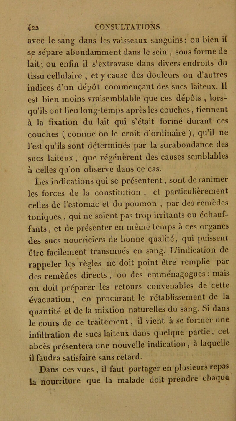 avec le sang dans les vaisseaux sanguins ; ou bien il se séparé abondamment dans le sein , sous forme de lait; ou enfin il s’extravase dans divers endroits du tissu cellulaire , et y cause des douleurs ou d’autres indices d’un dépôt commençant des sucs laiteux. Il est bien moins vraisemblable que ces dépôts , lors- qu’ils ont lieu long-temps après les couches, tiennent à la fixation du lait qui s’était formé durant ces couches ( comme on le croit d'ordinaire ), qu’il ne l’est qu’ils sont déterminés par la surabondance des sucs laitenx , que régénèrent des causes semblables à celles qu’on observe dans ce cas. Les indications qui se présentent, sont de ranimer les forces de la constitution , et particulièrement celles de l’estomac et du poumon , par des remèdes toniques , qui ne soient pas trop irritants ou échauf- fants , et de présenter en même temps à ces organes des sucs nourriciers de bonne qualité, qui puissent être facilement transmués en sang. L’indication de rappeler les règles ne doit point être remplie par des remèdes directs , ou des emménagogues : mais on doit préparer les retours convenables de cette évacuation, en procurant le rétablissement de la quantité et de la mixtion naturelles du sang. Si dans le cours de ce traitement, il vient à se former une infiltration de sucs laiteux dans quelque partie, cet abcès présentera une nouvelle indication, a laquelle il faudra satisfaire sans retard. Dans ces vues , il faut partager en plusieurs repas la nourriture que la malade doit prendre chaque