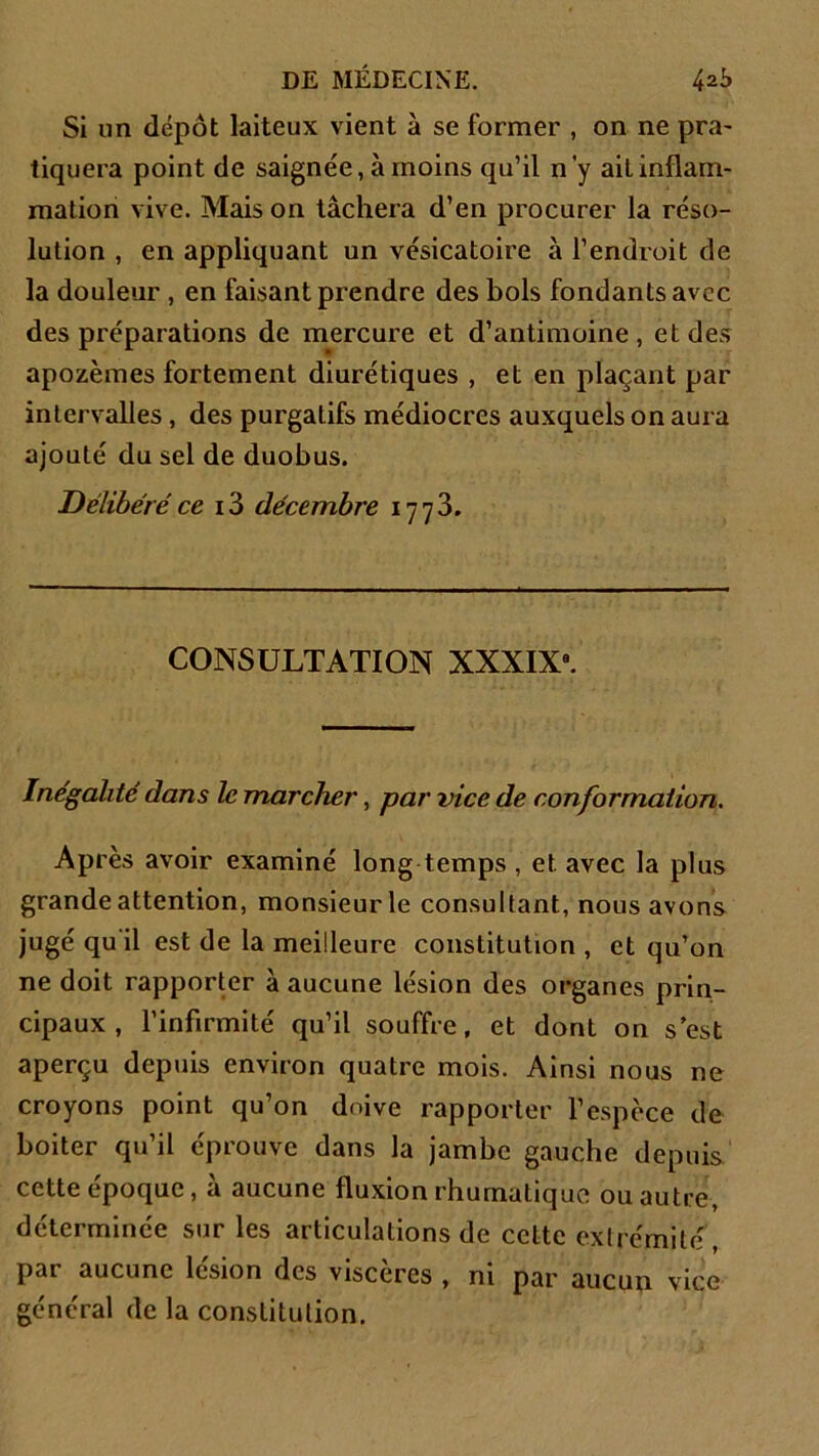 Si un dépôt laiteux vient à se former , on ne pra- tiquera point de saignée, à moins qu’il n'y ail inflam- mation vive. Mais on tâchera d’en procurer la réso- lution , en appliquant un vésicatoire à l’endroit de la douleur , en faisant prendre des bols fondants avec des préparations de mercure et d’antimoine, et des apozèmes fortement diurétiques , et en plaçant par intervalles, des purgatifs médiocres auxquels on aura ajouté du sel de duobus. Délibéré ce 13 décembre 1773. CONSULTATION XXXIX8. Inégalité dans le marcher, par vice de conformation. Après avoir examiné long temps , et avec la plus grande attention, monsieur le consultant, nous avons jugé qu il est de la meilleure constitution , et qu’on ne doit rapporter à aucune lésion des organes prin- cipaux , l’infirmité qu’il souffre, et dont on s est aperçu depuis environ quatre mois. Ainsi nous ne croyons point qu’on doive rapporter l’espèce de boiter qu’il éprouve dans la jambe gauche depuis cette époque, à aucune fluxion rhumalique ou autre, déterminée sur les articulations de cette extrémité, par aucune lésion des viscères , ni par aucun vice général de la constitution.