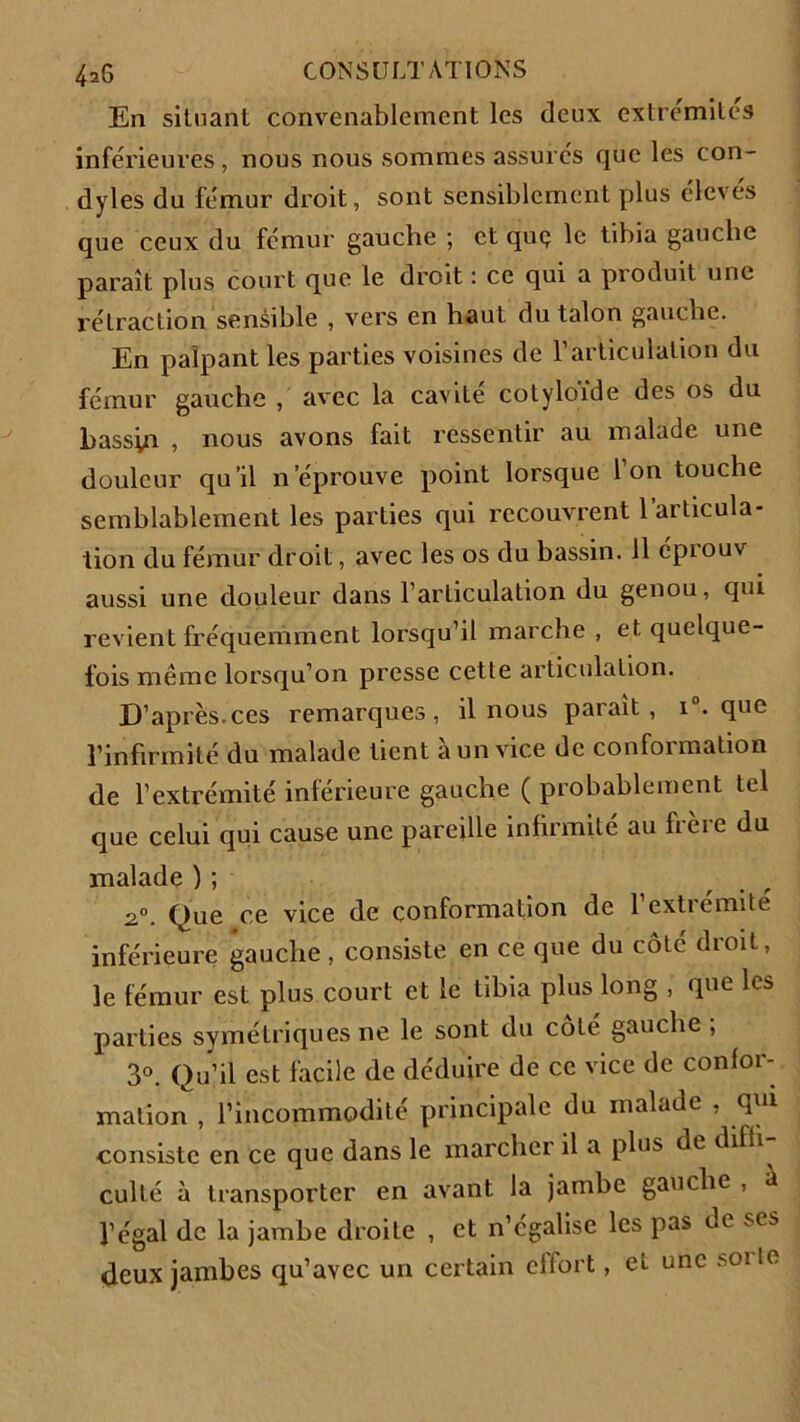 En situant convenablement les deux extrémités inférieures, nous nous sommes assures que les con- dyles du fémur droit, sont sensiblement plus élevés que ceux du fémur gauche ; et quç le tibia gauebe paraît plus court que le droit : ce qui a produit une rétraction sensible , vers en haut du talon gauche. En palpant les parties voisines de l’articulation du fémur gauche , avec la cavité cotyloïde des os du bassin , nous avons fait ressentir au malade une douleur qu’il n éprouve point lorsque Ion touche semblablement les parties qui recouvrent 1 articula- tion du fémur droit, avec les os du bassin. 11 éprouv aussi une douleur dans l’articulation du genou, qui revient fréquemment lorsqu’il marche , et quelque- fois même lorsqu’on presse cette articulation. D’après.ces remarques, il nous parait, i°. que l’infirmité du malade tient à un vice de conformation de l’extrémité inférieure gauche ( probablement tel que celui qui cause une pareille infirmité au frère du malade ) ; a0. Que ce vice de conformation de l’extrémité inférieure gauche , consiste en ce que du côté droit, le fémur est plus court et le tibia plus long , que les parties symétriques ne le sont du cote gauche , 3°. Qu’il est facile de déduire de ce vice de confor- mation , l’incommodité principale du malade , qui consiste en ce que dans le marcher il a plus de diffi^ culté à transporter en avant la jambe gauche , a l’égal de la jambe droite , et n’égalise les pas de scs deux jambes qu’avec un certain effort, et une soi le