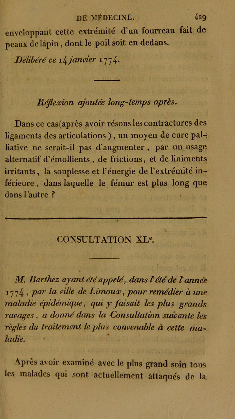 enveloppant cette extrémité d’un fourreau fait de peaux de lapin, dont le poil soit en dedans. Délibéré ce 14 janvier 1774* Réflexion ajoutée long-temps après. Dans ce cas(après avoir résous les contractures des ligaments des articulations ) , un moyen de cure pal~, liative ne serait-il pas d’augmenter , par un usage alternatif d’émollients, de frictions, et de liniments irritants, la souplesse et l’énergie de l’extrémité in- férieure , dans laquelle le fémur est plus long que dans l’autre ? CONSULTATION XLe. M. Barthez, ayant été appelé, dans rété de Tannée 1774, par la ville de Limoux, pour remédier à une maladie épidémique, qui y faisait les plus grands ravages , a donné dans la Consultation suivante les règles du traitement le plus convenable à cette ma- ladie. Après avoir examiné avec le plus grand soin tous les malades qui sont actuellement attaqués de la