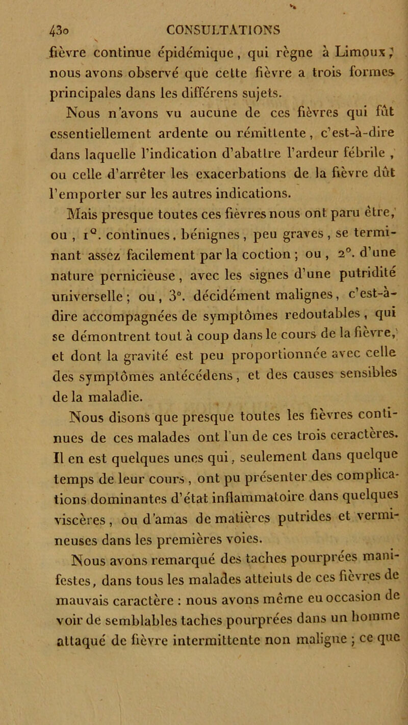 fièvre continue épidémique, qui règne à Limoux ? nous avons observé que cette fièvre a trois formes principales dans les différens sujets. Nous n'avons vu aucune de ces fièvres qui fût essentiellement ardente ou rémittente, c’est-à-dire dans laquelle l’indication d’abattre l’ardeur fébrile , ou celle d’arrêter les exacerbations de la fièvre dût l’emporter sur les autres indications. Mais presque toutes ces fièvres nous ont paru être, ou , i°. continues, bénignes, peu graves, se termi- nant assez facilement par la coction ; ou , 20. d’une nature pernicieuse, avec les signes d’une putridité universelle; ou, 3°. décidément malignes, c’est-à- dire accompagnées de symptômes redoutables , qui se démontrent tout à coup dans le cours de la fièvre, et dont la gravité est peu proportionnée avec celle des symptômes antécédens, et des causes sensibles de la maladie. Nous disons que presque toutes les fièvres conti- nues de ces malades ont l’un de ces trois ceractères. Il en est quelques unes qui, seulement dans quelque temps de leur cours , ont pu présenter des complica- tions dominantes d’état inflammatoire dans quelques viscères, ou d’amas de matières putrides et vermi- neuses dans les premières voies. Nous avons remarqué des taches pourprées mani- festes, dans tous les malades atteiuls de ces fièvres de mauvais caractère : nous avons même eu occasion de voir de semblables taches pourprées dans un homme attaqué de fièvre intermittente non maligne ; ce que