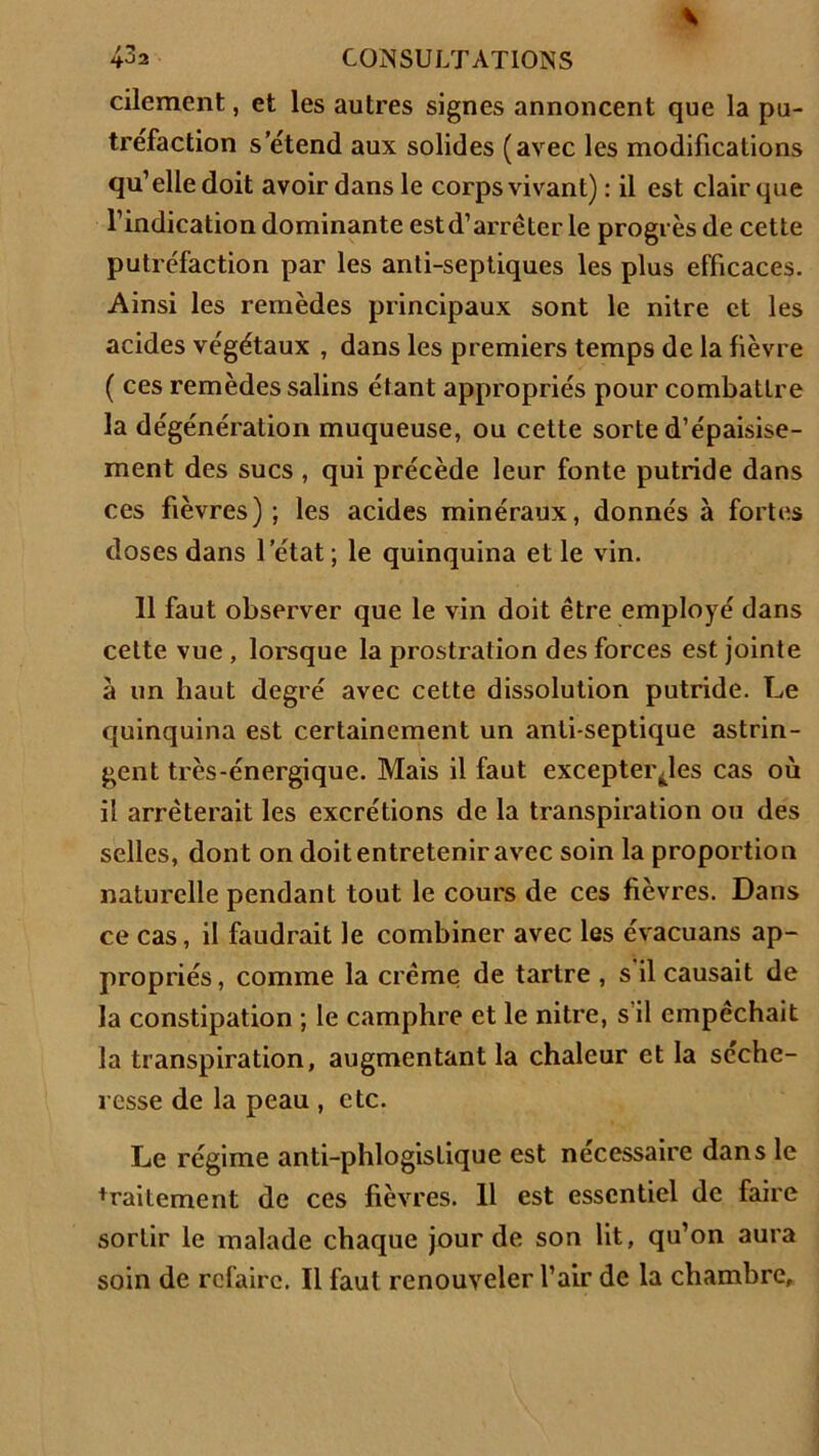 cilement, et les autres signes annoncent que la pu- tréfaction s’étend aux solides (avec les modifications qu’elle doit avoir dans le corps vivant) : il est clair que l’indication dominante estd’arrêter le progrès de cette putréfaction par les anti-septiques les plus efficaces. Ainsi les remèdes principaux sont le nitre et les acides végétaux , dans les premiers temps de la fièvre ( ces remèdes salins étant appropriés pour combattre la dégénération muqueuse, ou cette sorte d’épaisise- ment des sucs , qui précède leur fonte putride dans ces fièvres); les acides minéraux, donnés à fortes doses dans l’état ; le quinquina et le vin. 11 faut observer que le vin doit être employé dans cette vue , lorsque la prostration des forces est jointe à un haut degré avec cette dissolution putride. Le quinquina est certainement un anti septique astrin- gent très-énergique. Mais il faut excepter^les cas où il arrêterait les excrétions de la transpiration ou des selles, dont on doit entretenir avec soin la proportion naturelle pendant tout le cours de ces fièvres. Dans ce cas, il faudrait le combiner avec les évacuans ap- propriés , comme la crème de tartre , s il causait de la constipation ; le camphre et le nitre, s il empêchait la transpiration, augmentant la chaleur et la scche- resse de la peau , etc. Le régime anti-phlogistique est necessaire dans le * rai terne nt de ces fièvres. 11 est essentiel de faire sortir le malade chaque jour de son lit, qu’on aura soin de refaire. Il faut renouveler l’air de la chambre.