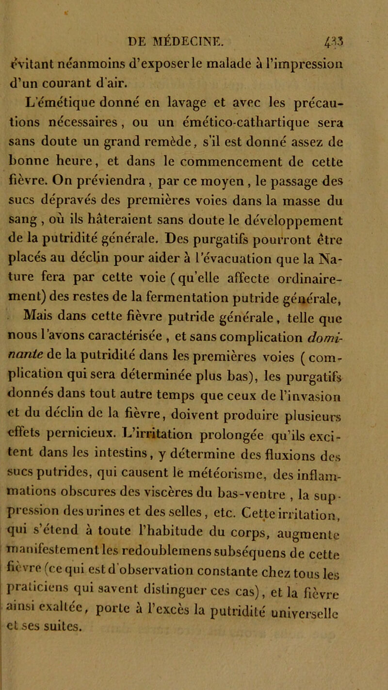 évitant neanmoins d’exposer le malade à l’impression d’un courant d'air. L’émétique donné en lavage et avec les précau- tions nécessaires , ou un émético-cathartique sera sans doute un grand remède, s’il est donné assez de bonne heure, et dans le commencement de cette fièvre. On préviendra , par ce moyen , le passage des sucs dépravés des premières voies dans la masse du sang , où ils hâteraient sans doute le développement de la putridité générale. Des purgatifs pourront être placés au déclin pour aider à l’évacuation que la Na- ture fera par celte voie (quelle affecte ordinaire- ment) des restes de la fermentation putride générale, Mais dans cette fièvre putride générale , telle que nous 1 avons caractérisée , et sans complication domi- nante de la putridité dans les premières voies ( com- plication qui sera déterminée plus bas), les purgatifs donnes dans tout autre temps que ceux de l’invasion et du déclin de la fièvre, doivent produire plusieurs effets pernicieux. L’irritation prolongée qu’ils exci- tent dans les intestins, y détermine des fluxions des sucs putrides, qui causent le météorisme, des inflam- mations obscures des viscères du bas-ventre , la sup- pression des urines et desselles, etc. Cette irritation, qui s’étend à toute l’habitude du corps, augmente manifestement les redoublemenssubséquens de cette fievro (ce qui est d’observation constante chez tous les praticiens qui savent distinguer ces cas), et la fièvre ainsi exaltée, porte à l’excès la putridité universelle eL ses suites.