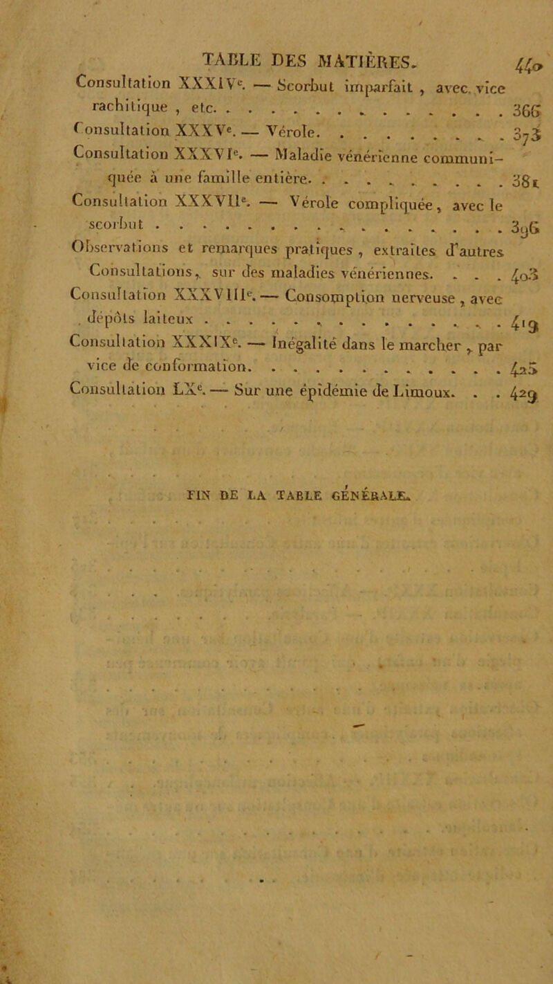 Consultation XXXIVe. — Scorbut imparfait , avec vice rachitique , etc 36g Consultation XXXVe. — Vérole 3^3 Consultation XXXVIe. — Maladie vénérienne communi- quée à unie famille entière. 381 Consultation XXXVIIe. — Vérole compliquée, avec le scorbut 3yg Observations et remarques pratiques , extraites d'autres Consultations,, sur des maladies vénériennes. . . . 4o3 Consultation XXXVIIIe.— Consomption nerveuse, avec . dépôts laiteux .. . 4igj Consultation XXXIXe. — Inégalité dans le marcher r par vice de conformation 4^5 Consultation LXC. — Sur une épidémie de Limoux. . . 429 FIN DE LA. TABLE GENÉBALE.