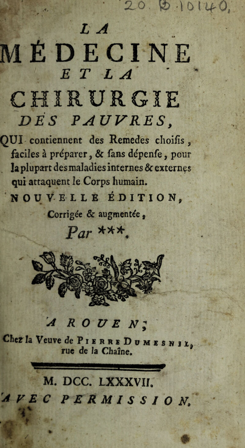 ... ■ 2. 0. 4> --!0l û^ 0 L A MÉDECINE E T L A ' ' CHÏRURGÏE DÉS PAUVRES, QUI contiennent des Remedes clioifis , faciles à préparer, & fans dépenfe, pour la plupart des maladies internes & externes qui attaquent le Corps humain. NOUVELLE ÉDITION, Corrigée & augmentée, Par A R O UE Ni Cher la Veuve dePiEBRiDoMxsNJï, rue de la Chaîne. M. DCC. LXXXVII. Avec permissi O N,