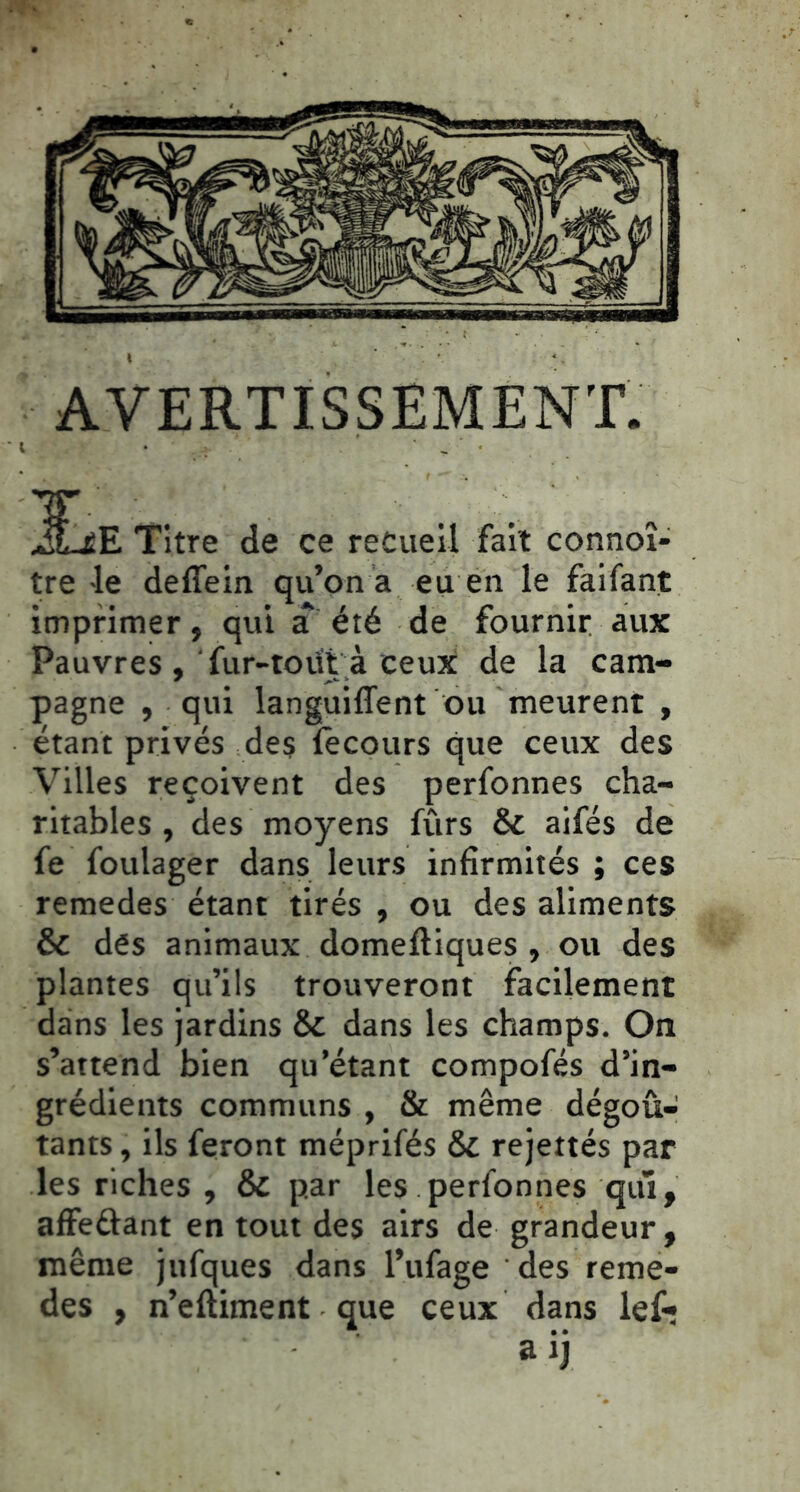 l AVERTISSEMENT. iLiE Titre de ce recueil fait connoî- tre le deflein qu’on a eu en le faifant imprimer, qui a été de fournir aux Pauvres , ' fur-tout à ceux de la cam- pagne , qui languiffent ou meurent , étant privés des lècours que ceux des Villes reçoivent des perfonnes cha- ritables , des moyens fûrs & aifés de fe foulager dans leurs infirmités ; ces remedes étant tirés , ou des aliments & dés animaux domefliques , ou des plantes qu’ils trouveront facilement dans les jardins & dans les champs. On s’attend bien qu’étant compofés d’in- grédients communs , & même dégoû- tants , ils feront méprifés & rejettés par les riches , & par les perfonnes qui, affeûant en tout des airs de grandeur, même jufques dans l’ufage des reme- des , n’eftiment que ceux dans lef»