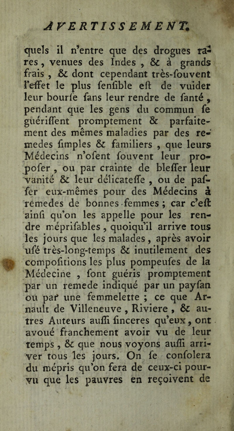 ÂFE RT IS SEMENT, quels il n’entre que des drogues ra- res , venues des Indes , & à grands frais , &L dont cependant très-fouvent feffet le plus fenlible eft de vuider leur bourle fans leur rendre de fanté , pendant que les gens du commun fe guériflent promptement & parfaite' ment des mêmes maladies par des re- medes fimples & familiers , que leurs Médecins n’ofent fouvent leur pro- pofer , ou par crainte de bleffer leur vanité & leur délicatefle , ou de paf- fer eux-mêmes pour des Médecins à remedes de bonnes-femmes ; car c’eft ainfi qu’on les appelle pour les ren- dre méprifables , quoiqu’il arrive tous les jours que les malades, après avoir ufé très-long-temps & inutilement des comportions les plus pompeufes de la Médecine , font guéris promptement par un remede indiqué par un payfan ou pat* une femmelette ; ce que Ar- nault de Villeneuve , Riviere , & au- tres Auteurs aufli finceres qu’eux, ont avoué franchement avoir vu de leur temps , & que nous voyons aufli arri- ver tous les jours. On fe confolera du mépris qu’on fera de ceux-ci pour- vu que les pauvres en reçoivent de
