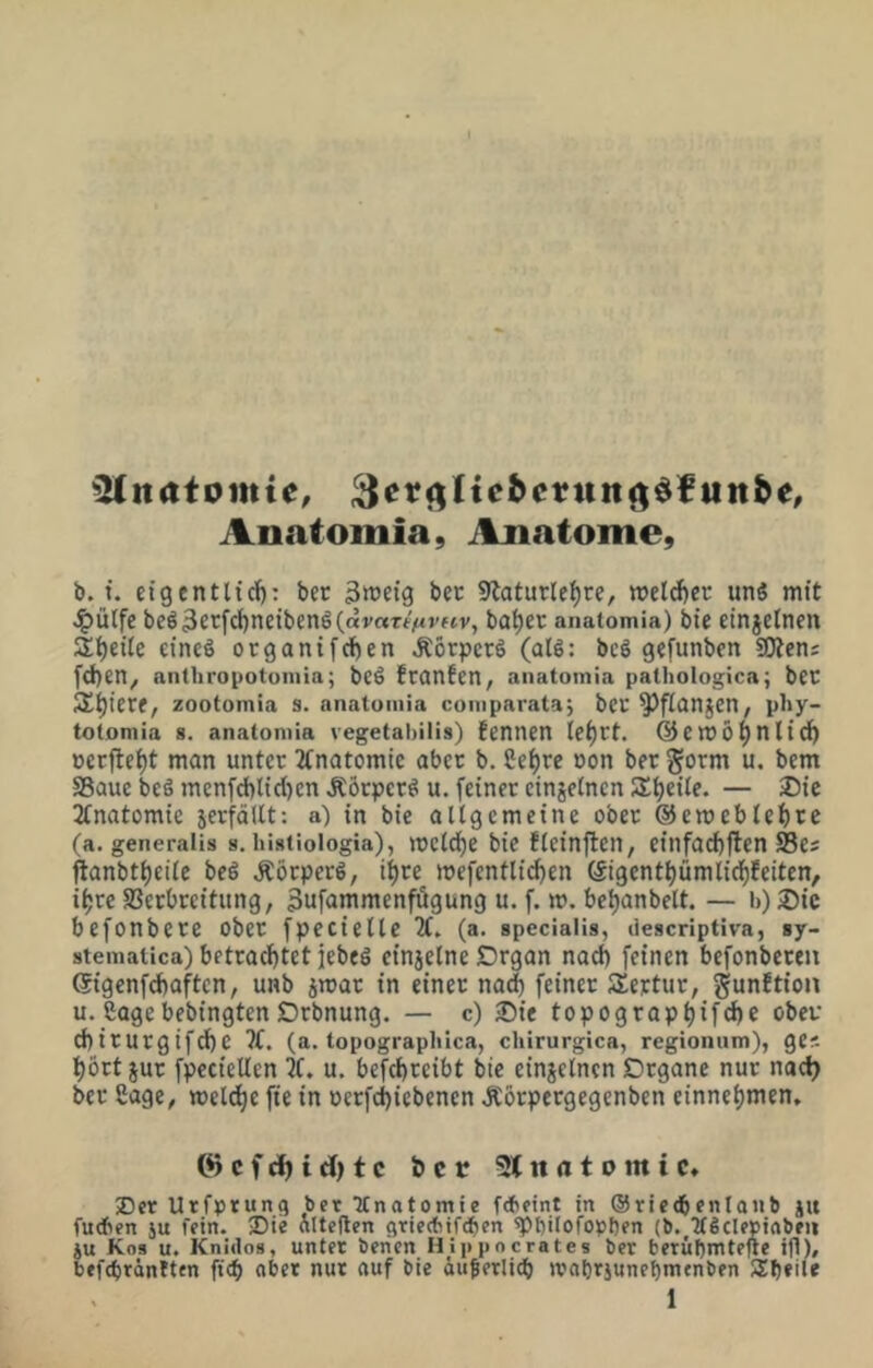 iUnatomie, utt^e, Anatomia, Anatome, b. t. cigentticf): ber 3»et3 bec Slatutle^re, »elcber unS mit J^ülfe bcö3c^fcf)neibcnö(ai'«Tf'^»'ffv, ba^ev anatomia) bte einjetnen Steile eines organifcfjen J:örpcrS (alS: beS gefunben SOten; fd)en^ anthropotoniia; bcS fcanfeU/ anatomia pathologica; bec S^^icre, zootomia s. anatomia comparata; bcc ^fianjen, pby- totomia s. anatomia vegetabilis) fennen lei)Ct. @em5^nli^ »erfte^t man unter 2Cnatomie aber b. Sef)re non ber gorm u. bem SSauc beS menfd)lid)cn ÄÖrperS u. feiner cinjelncn SEt)eiIe. — 35ie 2fnatomie jerfäUt: a) in bie allgemeine ober @ett)cblef)rc (a. generalis s. liistioiogia), mcldf)e bie fleinflcn, cinfad)ften Scs ftanbt()eile beS Körpers, i^re mcfcntlic^en (Sigcntl)ümlicl^feiten, ifjre SSerbreitung, 3uf<inimenfägung u. f. m. bel)anbelt. — b) 2)ic befonberc ober fpecielle (a. specialis, descriptiva, sy- stematica) betrac!)tet jebfS einjelne £)rgan nad) feinen befonbcreti Gigenfdtaftcn, unb jmar in einer na^ feiner Sertur, gunftion u. Sogebebingten Drbnung. — c) iDie topograpl)ifc^e ober d)irurgifd)e 7(. (a. topograpblca, chirurgica, regionum), ges t)ört jur fpeciellen 5C. u, bcfcl)rcibt bie cinjelncn Organe nur nad) ber Sage, meld^e fte in oerfd)iebenen Äorpergegenben einneljmen, ©cfc^id)tc bet 3lnatomtc, iDer Urfprung bet Ttnatomie ftbeint in ©ricdbcnlanb ju furben ju fein. 35ie nlteflen fttiertiifdttn ^bilofopben (b. KSclepiftbe« ju Kos u. Knidos, unter benen Hippocrates ber berubmtefte ifl), befebrönhen ficb ober nur auf bie öußerlicb mobtiunebmenben Sb*ile