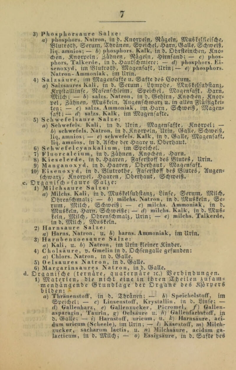 3) Phospliorsaiire Salx e: ft) pliosplioi-ä. Natron, in b. Änotlpeln, ^tSgeln, SJluSfctfleifcbP, SUitrotb, löftum, A^firdnen, ©leetcfjel, .?>’(irn, ®aile, ®c{>mei§, iif(. amnios; — b) phnspliors. Kalk, in b. Dt)rfteind)en, Äno* (ben, Änorpcln, gähnen, 9ldgeln, .^>irnfnnb; — c) )>lios- pliors. Talkenle, in b, J^auffdimicrc; — d) plinspliors. KI- srnoxjd, im ^Blutvotö, 9Jlagcnfaft, Urin;— e) pliosphors. Natron-Animnniak, int Urin. 4) Sal/.säure, im OTagenfafte n. Safte be& ßoecum. a) Sal/.saiires Kali, in b. Serum, lipmptje, ^JtuSfelfubrtanj. J{rt)ftalllinfc, Stafenfcbleim, Speidtel, DJlngenfaft, ^tarn, «Ötildi; — />) salzs. Natron, in b. @ef)irn, Änocben. Ä'nors pet, 9Jluö0eIn, ^tngenfdimarj u. in allen glüfftgBei* ten; — <■) sal/.s. Ammoniak, imJparn, Sctmei^, 3Jlagen* fnft;— d) salzs. Kalk, im'JKagenfafte. 5) S c li w e f e 1 s a n r p Salze; ft) Schwefels. Kali, in b. Urin, SJtagenfafte, JCnorpet; — b) Schwefels. Natron, in b.Änorveln, Urin, ®aUe, Sdtmcig, lii[, amnios; — c) Schwefels. Kalk, in b. (Salle, 5Jlagenfaft, liq. amnios, in b. Hfdte ber .?)aarc u. S?berl)aut. 0) S c h we f e I cy an ka 1 iunt, im Speid'el. 7) Flnorcalciiim, inb. 3äbnfn, .Knochen, .?)arn. 8) Kieselerde, in b. .^taaren, ^aferftoff beo Sluteä, Urin. 9) Manganoxyd, inb..paaren, Dberbaut, SOtnaenfaft. 10) Eisenoxyd, in b. 58lutrotbe, beS Söluteö, ^tugen^ fcbmar^, Änorpel, .paaren, )Ober^nut, Sdjmeiß. c. Drganifdt 5 faure Sal5e; 1) Ali Ich saure .Salze: rt) Alilchs. Kali, in b. UJlugBelfubftan^, üinfe, Serum, 9Jlil(b, Dbrenfdtmal); — b) milchs. Natron, in b. SJlußBeln, Se= rum, ’iütild), Sdnoeiö; — c) milchs. Ammoniak, in b. SJluSBeln, .^arn, Sdttoei^e; — d) milchs. Kalk, in b. SJluSs Bein, li)JUld$, Dbrenfdtmalj, Urin; — e) milchs. Talkerde, in b. sjjlilcb, 9JBu6Beln, 2) Harnsäure .Salze: «) Harns. Natron, u. b) harns. Ammoniak, im Urin. 3) H a r n h e n z o e s a II r e .Salze: ft) Kali, u. b) Natron, im Urin Bleiner Kinber. 4) Cholsaiire, 0. Gmelin in b. Dcf)fengaUe gefunben: ft) Chlors. Natron, in b. ©alle. 5) Oelsaures Natron, in b, ©alle, ti) Alargarinsaures Natron, in b. ©alle. d. Drganifcbe (ternäre, quaternäre tc.) SSerbinbungen. l)materien, bie nidtt eine in ihren SXhfilf“ äufo'O menbängenbe ©runblage bet Organe beö Älörper bitben: ^ . a) Thränenstofl’, in b. SIbräncn; — b) .Speichelstoff, im Speidiel; — c) I.insenstotf, Krystallin, in b. ISinfe; — d) üallenharz, e) Gallenzucker, Picromel, y) Oallen- nsparngiii, Taurin, g) Oelsäure u. b) Gallenfarlraf-off, in b. ©alte; — i) Harnstotf, uriciim, u. 1') Harnsäure, aci- dum uricum (Scheele), im Urin; — /) KäsestoU', tn) Milch- zucker, sachariim lactis, u. «) Milchsäure, acidiim ga- lacticiim, in D. SJBilct); — o) Essigsäure, tn b. Safte beö \l «xo