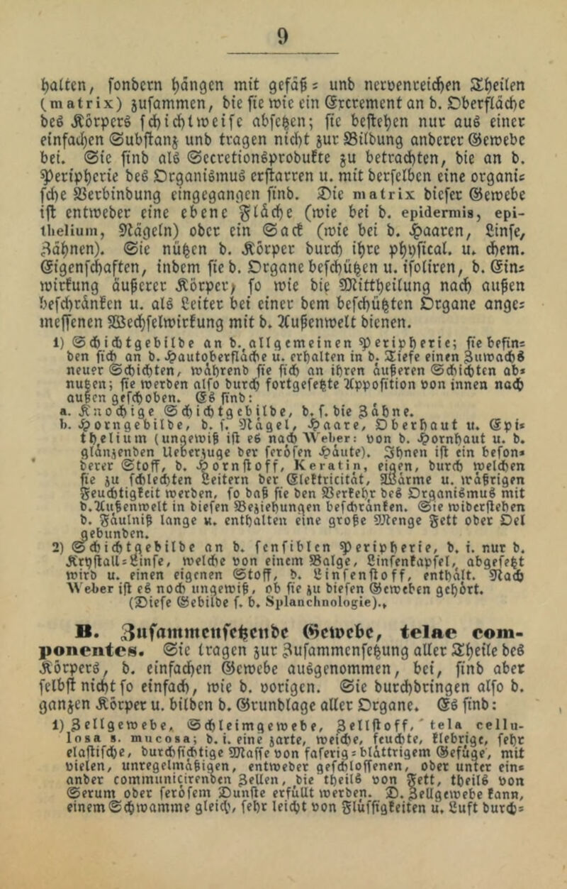 Ratten, fonbcrn Rängen mit gefd^; unb nct:ocnceid)en Si)et(en (.matrix) jufammcn, bie fte mtc ein ©Fccement an b. SDberfläcbc bc6 Äörperö fd)id)tmcifc abfe^en; fic bejle^cn nur au6 einer einfat]f)en ©ubftanj unb tragen nicht jur S3i(bung anbercr ©emebc bei. «Sie finb al6 ®ecretiongprobu!te ju betrad)tcn, bie an b. Peripherie beS DrganiSmuö erjtarren u. mit berfclben eine organie fciK SJerbinbung eingegangen finb. 2)ie matrix biefer ©emebe ift entmeber eine ebene giäche (mie bei b. epidemiis, epi- theliuin, Stägetn) ober ein ©acb (mie bei b. .i^aaren, fiinfe, föhnen). @ic nü^cn b. Äörper burch ihre phpficat. u. dbem. ©igenf^aften, inbemfieb. Drgane befdbüben u. ifoliren, b. ©ins mirfung nuferer Äörper; Jo mie bie SOtittpeitung nach ciufen befcprdnJen u. alö ßeiter bei einer bem befepü^ten Organe angei meffenen Söedpfelmirfung mit b. 2(ufenmelt bienen. 1) ©cbidjtgcbitbe an b.^allaemcinen peripbetie; fte bcfini ben fi(jb an b. .^autoberfläcbe ii. erhalten in b. Uiefe einen 3umacbS neuer ©ebiepten, mibrenb fie ft(b an ihren äußeren ©cbi(tttn ab« rußen; fte werben nifo bur^ fortgefeßte ^tppofition »on innen na<b außen gefeboben, eßftnb: a. knochige ©^icbtgebilbe, b. f. bie 3abne. b. ^orngebilbe, b. f, 9lcigel, .^aare, Dberbaut it. Spi* tbelium (ungewiß ifi e6 nach Weber: non b. 4)ornbaut u. b. glAnjenben Ueber^uqc ber feröfen Jpiute). Sbnen ift ein befon» berer ©toff, b. Äornfloff, Keratin, einen, bureb welchen fte ju f(hled)ten Seitern ber (Slettricität, aiJärme u. wäßrigen geu6tig!eit werben, fo bnß fie ben SOertebr beß Drqanißmuß mit b.Außenwelt in biefen 58ejiebungen befchränfen. ©ie wiberjleben b. gäulniß lange u. enthalten eine große SJtenge gett ober Del gebunben. 2) ©d)i(btgebilbe nn b. fcnfiblcn Peripherie, b. i. nur b. ÄrtjflalUiJinfe, wel*e pon einem 58alge, ßinfentapfel, abgefeßt wirb u. einen eigenen ©toff, b. ßinfenfioff, enthält. 9ta«b \N'eber ifl eß noch ungewiß, ob fie ju biefen (Seweben gebärt. (®iefe ©ebitbe f. b. Splanchnologie)., B. 3>»f<»ntttcufc^ctifec (^ciocbc, telae com- ponentes. ®ic tragen jur ^ufammenfeßung aller Speile beS Äörperö, b. einfachen ©emebe ausgenommen, hei, finb aber felbfi nicht fo einfach, mie b. oorigen. ©ie burdpbringen alfo b. ganjen Äorper u. bilben b. ©runblagc aller Organe. @6 finb: 1) 3ell9*mebe, ©chleimgewebe, Sellfloff,' tela cellu- loaa s. mucosa; b. i. eine jarte, weiche, feuchte, fiebrige, fehr elaftifche, burchfichtige 5Dlaffe pon faferig«blättrigem (Sefuge, mit pielen, unregelmäßigen, entwebet gefchloffenen, ober unter ein» onber communicirenben ^^Uen, bie theilß pon 5ett, tßeilß pon ©erum ober ferofem Dunfie erfüllt werben. ®. Bellgewebe fann, einem ©^wamme gleich, fehr leicht Pon glüffigfeiten u, ßuft burch«