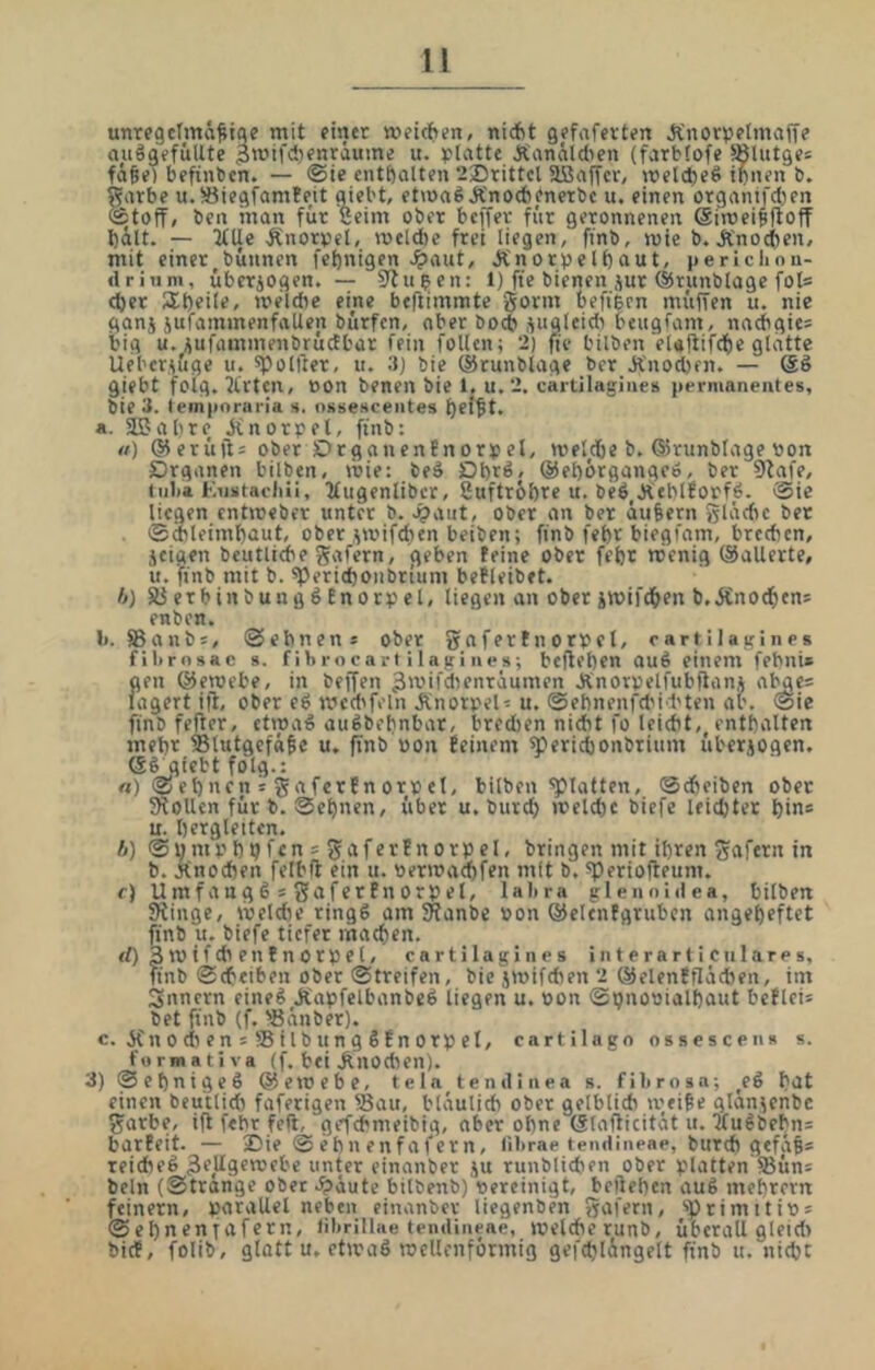 unregctmä^iqc mit einer »eteften, nicftt gefafevten Ä'nortjetmaffe auägefi'iUte ^mifdienraume u. platte Ä'anäid>en (farbfofe Slutges fä^e) befinbcn. — ©ie enthalten 225rittcl aßaffcr, n)cl(l)eS ihnen b. tube u. 5öiegfamfeit mebt, etmaöÄ'noebenetbc u. einen orgamfctjen toff/ ben inan für Seim ober bcffer für geronnenen Siroeiffloff hält. — 2tUe Änorpel, melAe frei liegen, finb, mie b. Änocfien, mit einer^bünnen fel)nigen ^aut, Ä'norpelhaut, periclmu- drinm, übcrjogen. — Stufen: 1) fte bienen jur ©runblage fol= (her üheile, meldie eine beftimmte gönn befiben müfTen u. nie ganj jufammenfallen bürfcn, aber boi* ^ugleidi beugfam, nacbgies big u, üufiunmenbrüctbar fein follcn; 2) fte bilben elaitifche glatte Uebersüge u. spolßer, u. 3) bie (Srunblage bor Änod)fn. — (gö giebt folg. Wirten, con benen bie l, u.2. cartllagines permanentes, bie 3. tempnraria s. ossescentes hei^t. a. 353al)re jinorpet, ftnb: «) ®erüjl= ober Drganenfnorpel, met^dbe b. ®runblage pon Drganen bilben, mie: beä Dbrß/ @el)örgangeö, ber 9tafe, iiiba Kiistacliü, 2£ugenlibcr, Suftrohre u. beö^äteblforfö. ®ie liegen enttreber unter b. ^aut, ober an ber äußern glädte bet ©mleimhout, ober ^mifdun beiben; ftnb febr biegfam, breeben, jeigen beutlicbe gafern, geben feine ober fefer nienig (Sallerte, u. 'ftnb mit b. 5perid)Oiibrium befleibet. b) S3 erb in bun g ö En orp el, liegen an oberimifdhen b.Änochens enben. li. SSanbs, ©ebnens ober gnfertnorpcl, cartilagines fibrnsac s. fibrocart i 1 agines; befteben auö einem febni» gen ©enjebe, in beffen ^wifdienräumen Änorpelfubfianj abges lagert ijl, ober e6 med'feln Jtnorpel- u. ©ebnenfdiid'ten ab. ©ie finb fefter, etmaö au^bebnbar, bredien nidit fo leidit,^ enthalten mehr ®lutgefaSe u. finb pon feinem ^ericbonbrium übcrjogen. (SS giebt folg.: rt) © eb nen = ga ferfn orp el, bilben'glatten, ©dieiben ober 5Rollcn für b. ©ebnen, über u. bureb ireld)c biefe leidjter bin* u. bergleiten. b) ©bmpbpfen 5 gaferfnorpel, bringen mit ihren gafern in b. jtnoeben felbft ein u. permaebfen mit b, ^periofleunt. f) Umfaugß s gaferPnorpel, lal>ra plennidea, bilben SRinge, meldK ring6 am SRanbe pon ©eltnfgrubcn angebeftet finb u. biefe tiefer machen. <0 Stvifcbenfnorpel, cartilagines interarticulares, finb ©cbeiben Ober Streifen, bie jmifdien 2 ©elenfflacben, im Snnern eineg Jtapfelbanbeg liegen u. Pon ©bnopialbout beflei* bet finb (f. -öänber). c. Kn 0 cit en = S i Ib un g S f n orp el, cartilago ossescen» s. furmatlva (f. bei Knochen). 3) ©ebnigeS ©emebe, tela temllnea s. filtrosa; ^eg bot einen beu'tlid) faferigen Sau, bläulich ober gelblich m/i^e glanjenbc garbe, ifl febr feft, gefebmeibig, aber ohne (glafticität u.'5tugbebn= barfeit. — 25ie ©ebnenfafern, librae tendineae, burch gefäf* reicheg 3f,üi9fn,'ebc unter einanber ju runblicben ober platten SSün= beln (Strange ober .^äute bilbenb) pereinigt, belieben aug mebrern feinem, parallel neben einanber liegenben gafern, ‘>primttip = ©ebnentafbt^n, fibrillae tendineae, ivelcherunb, überall gleid> bief, folib, glatt u. ctipag tpcllcnformiß gefdjlängelt finb «.nicht